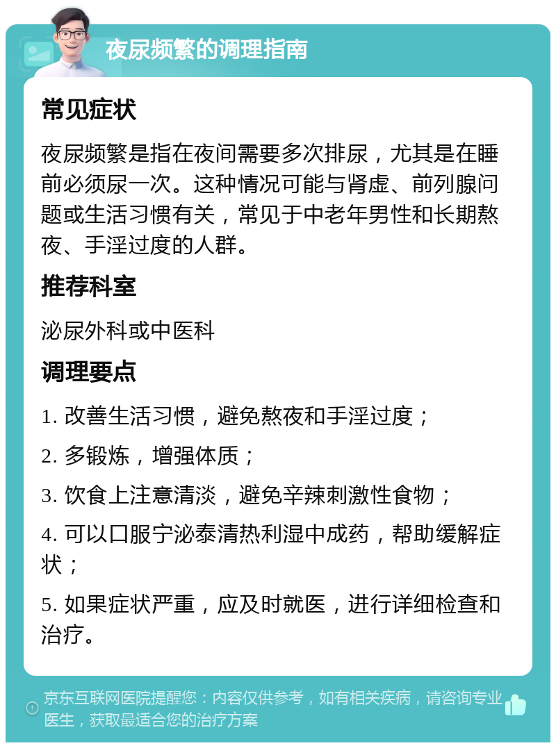 夜尿频繁的调理指南 常见症状 夜尿频繁是指在夜间需要多次排尿，尤其是在睡前必须尿一次。这种情况可能与肾虚、前列腺问题或生活习惯有关，常见于中老年男性和长期熬夜、手淫过度的人群。 推荐科室 泌尿外科或中医科 调理要点 1. 改善生活习惯，避免熬夜和手淫过度； 2. 多锻炼，增强体质； 3. 饮食上注意清淡，避免辛辣刺激性食物； 4. 可以口服宁泌泰清热利湿中成药，帮助缓解症状； 5. 如果症状严重，应及时就医，进行详细检查和治疗。