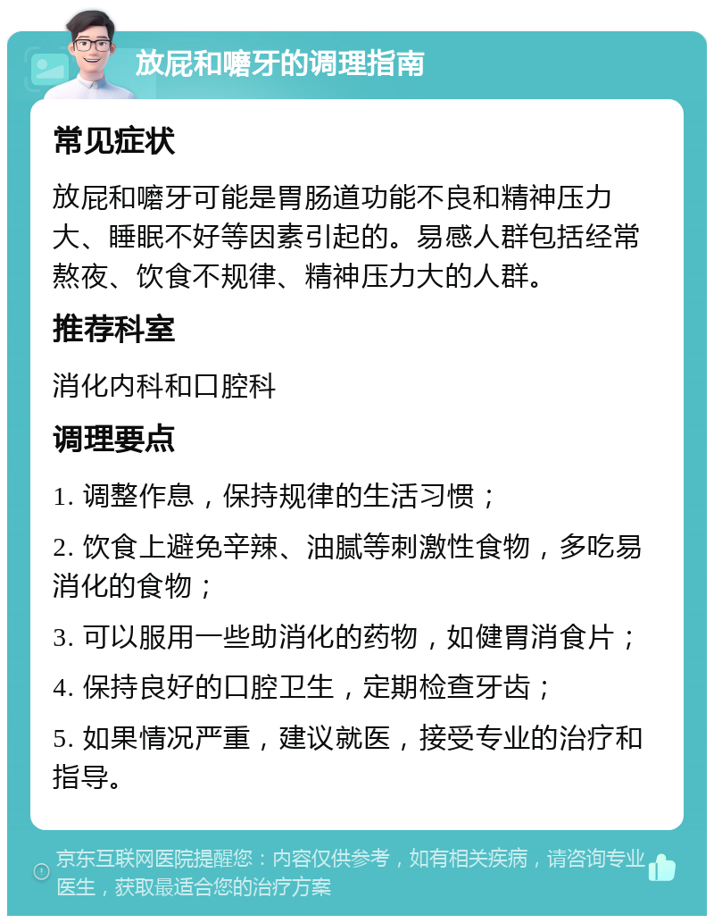 放屁和嚰牙的调理指南 常见症状 放屁和嚰牙可能是胃肠道功能不良和精神压力大、睡眠不好等因素引起的。易感人群包括经常熬夜、饮食不规律、精神压力大的人群。 推荐科室 消化内科和口腔科 调理要点 1. 调整作息，保持规律的生活习惯； 2. 饮食上避免辛辣、油腻等刺激性食物，多吃易消化的食物； 3. 可以服用一些助消化的药物，如健胃消食片； 4. 保持良好的口腔卫生，定期检查牙齿； 5. 如果情况严重，建议就医，接受专业的治疗和指导。