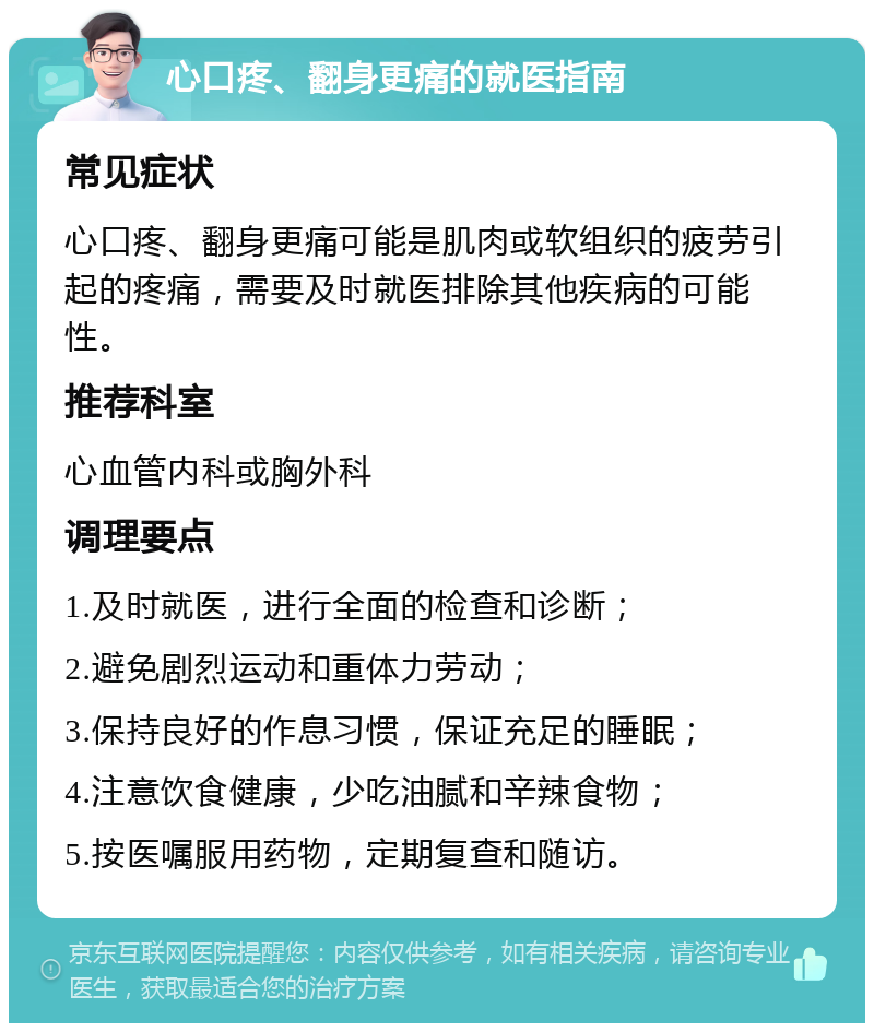 心口疼、翻身更痛的就医指南 常见症状 心口疼、翻身更痛可能是肌肉或软组织的疲劳引起的疼痛，需要及时就医排除其他疾病的可能性。 推荐科室 心血管内科或胸外科 调理要点 1.及时就医，进行全面的检查和诊断； 2.避免剧烈运动和重体力劳动； 3.保持良好的作息习惯，保证充足的睡眠； 4.注意饮食健康，少吃油腻和辛辣食物； 5.按医嘱服用药物，定期复查和随访。