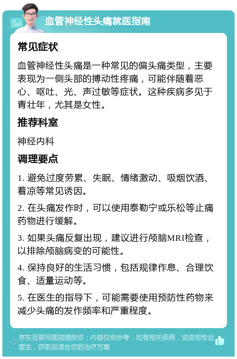 血管神经性头痛就医指南 常见症状 血管神经性头痛是一种常见的偏头痛类型，主要表现为一侧头部的搏动性疼痛，可能伴随着恶心、呕吐、光、声过敏等症状。这种疾病多见于青壮年，尤其是女性。 推荐科室 神经内科 调理要点 1. 避免过度劳累、失眠、情绪激动、吸烟饮酒、着凉等常见诱因。 2. 在头痛发作时，可以使用泰勒宁或乐松等止痛药物进行缓解。 3. 如果头痛反复出现，建议进行颅脑MRI检查，以排除颅脑病变的可能性。 4. 保持良好的生活习惯，包括规律作息、合理饮食、适量运动等。 5. 在医生的指导下，可能需要使用预防性药物来减少头痛的发作频率和严重程度。