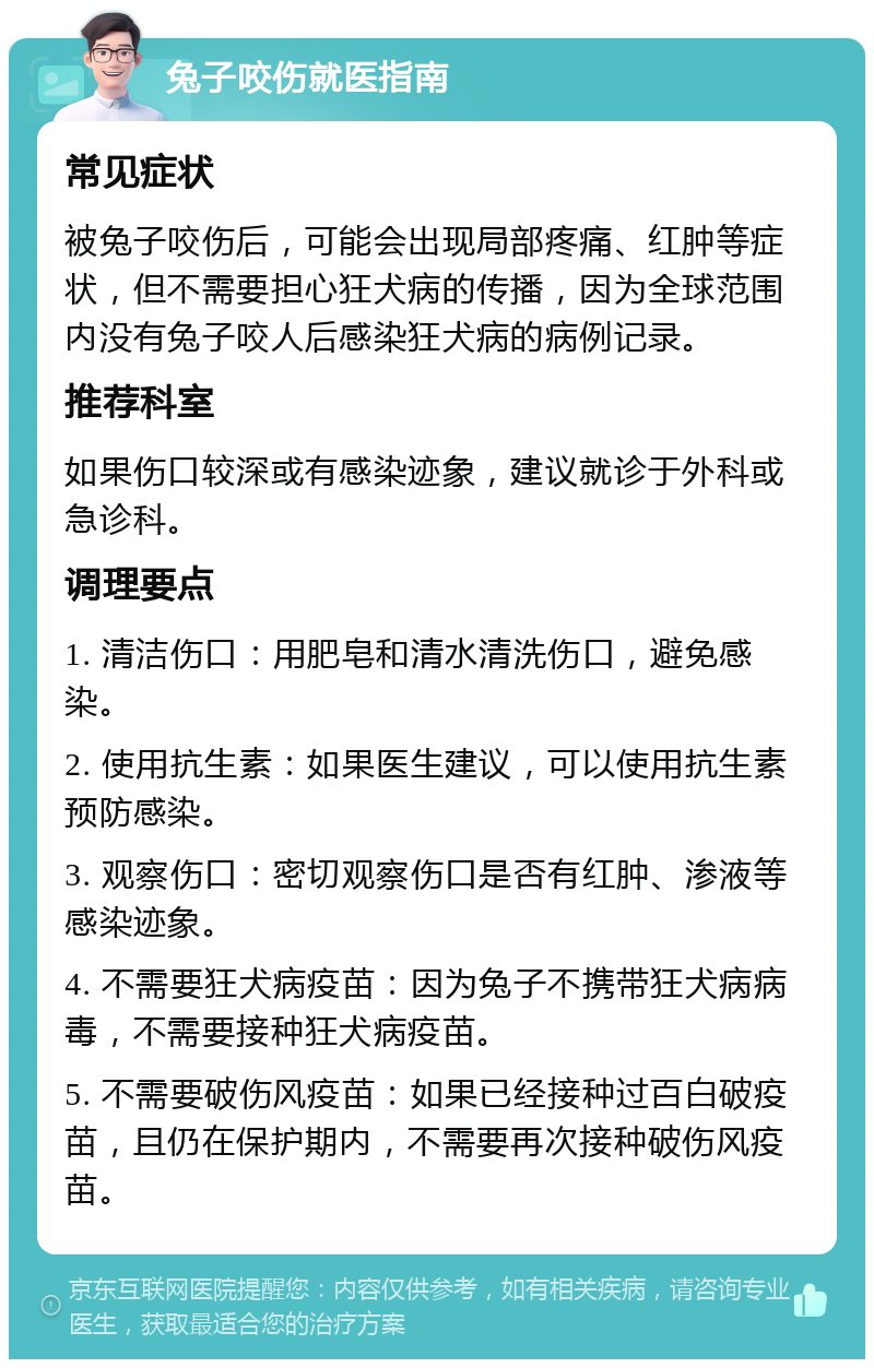 兔子咬伤就医指南 常见症状 被兔子咬伤后，可能会出现局部疼痛、红肿等症状，但不需要担心狂犬病的传播，因为全球范围内没有兔子咬人后感染狂犬病的病例记录。 推荐科室 如果伤口较深或有感染迹象，建议就诊于外科或急诊科。 调理要点 1. 清洁伤口：用肥皂和清水清洗伤口，避免感染。 2. 使用抗生素：如果医生建议，可以使用抗生素预防感染。 3. 观察伤口：密切观察伤口是否有红肿、渗液等感染迹象。 4. 不需要狂犬病疫苗：因为兔子不携带狂犬病病毒，不需要接种狂犬病疫苗。 5. 不需要破伤风疫苗：如果已经接种过百白破疫苗，且仍在保护期内，不需要再次接种破伤风疫苗。