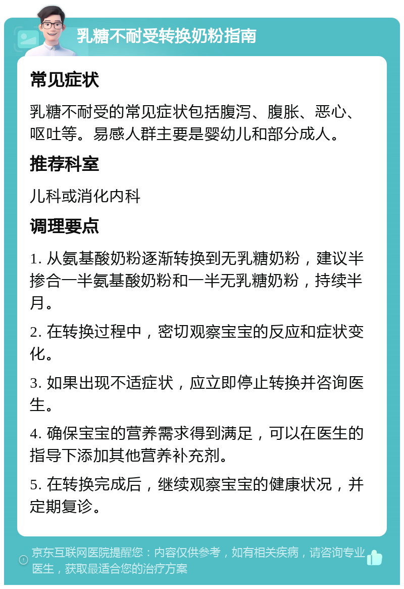 乳糖不耐受转换奶粉指南 常见症状 乳糖不耐受的常见症状包括腹泻、腹胀、恶心、呕吐等。易感人群主要是婴幼儿和部分成人。 推荐科室 儿科或消化内科 调理要点 1. 从氨基酸奶粉逐渐转换到无乳糖奶粉，建议半掺合一半氨基酸奶粉和一半无乳糖奶粉，持续半月。 2. 在转换过程中，密切观察宝宝的反应和症状变化。 3. 如果出现不适症状，应立即停止转换并咨询医生。 4. 确保宝宝的营养需求得到满足，可以在医生的指导下添加其他营养补充剂。 5. 在转换完成后，继续观察宝宝的健康状况，并定期复诊。