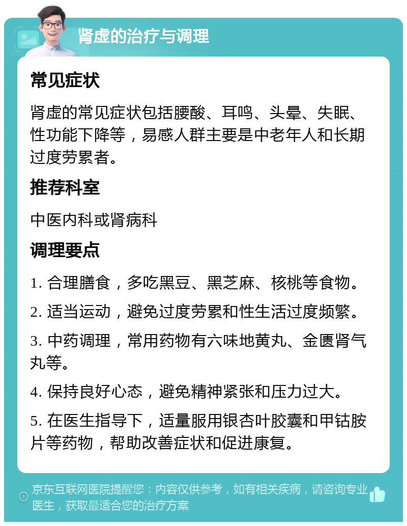 肾虚的治疗与调理 常见症状 肾虚的常见症状包括腰酸、耳鸣、头晕、失眠、性功能下降等，易感人群主要是中老年人和长期过度劳累者。 推荐科室 中医内科或肾病科 调理要点 1. 合理膳食，多吃黑豆、黑芝麻、核桃等食物。 2. 适当运动，避免过度劳累和性生活过度频繁。 3. 中药调理，常用药物有六味地黄丸、金匮肾气丸等。 4. 保持良好心态，避免精神紧张和压力过大。 5. 在医生指导下，适量服用银杏叶胶囊和甲钴胺片等药物，帮助改善症状和促进康复。