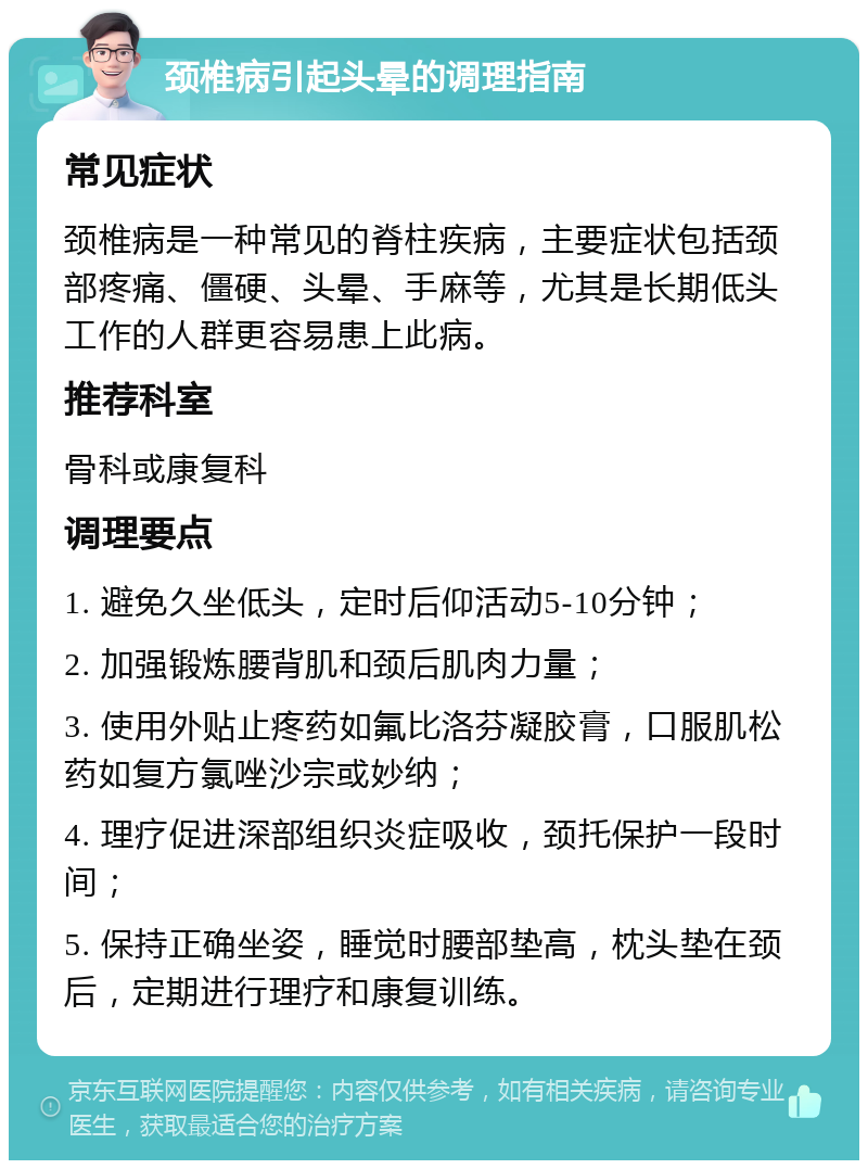 颈椎病引起头晕的调理指南 常见症状 颈椎病是一种常见的脊柱疾病，主要症状包括颈部疼痛、僵硬、头晕、手麻等，尤其是长期低头工作的人群更容易患上此病。 推荐科室 骨科或康复科 调理要点 1. 避免久坐低头，定时后仰活动5-10分钟； 2. 加强锻炼腰背肌和颈后肌肉力量； 3. 使用外贴止疼药如氟比洛芬凝胶膏，口服肌松药如复方氯唑沙宗或妙纳； 4. 理疗促进深部组织炎症吸收，颈托保护一段时间； 5. 保持正确坐姿，睡觉时腰部垫高，枕头垫在颈后，定期进行理疗和康复训练。