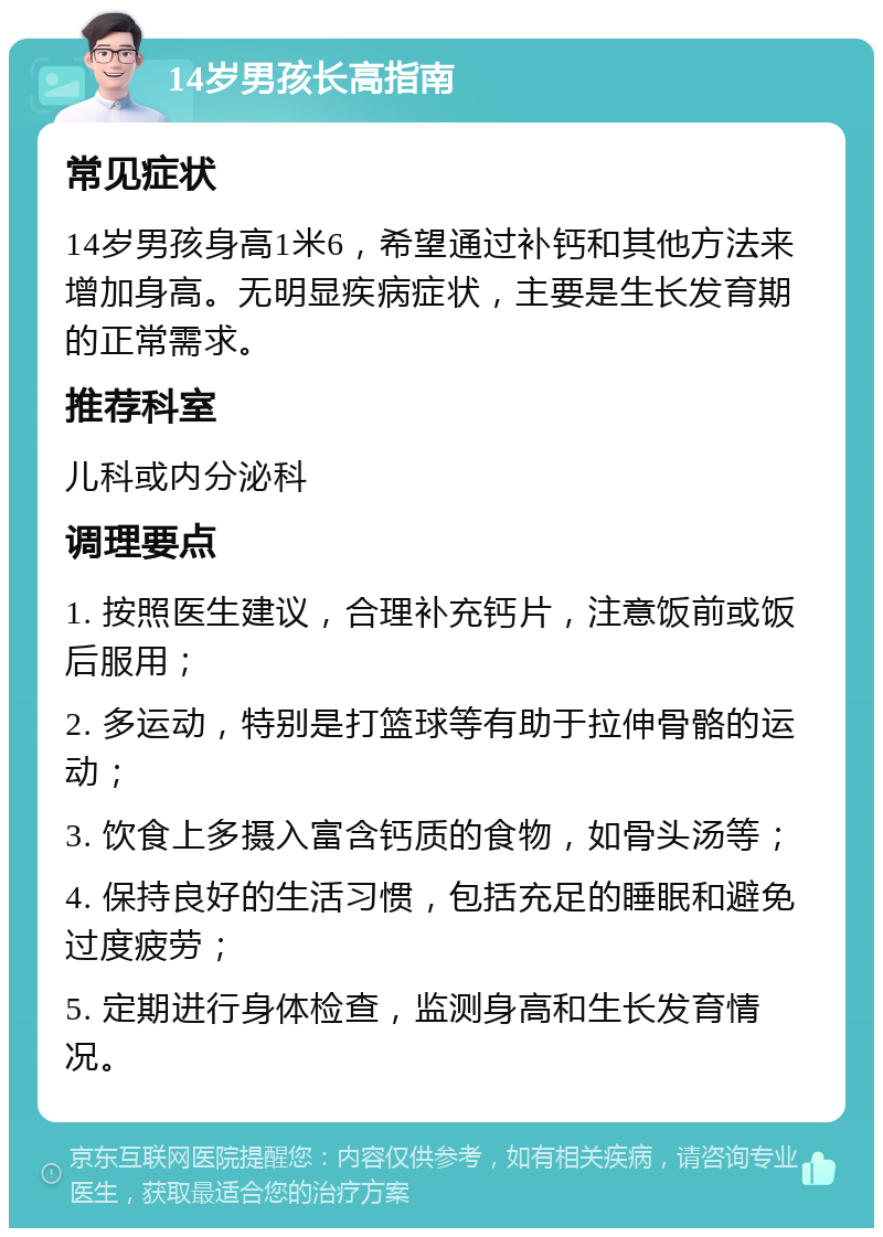 14岁男孩长高指南 常见症状 14岁男孩身高1米6，希望通过补钙和其他方法来增加身高。无明显疾病症状，主要是生长发育期的正常需求。 推荐科室 儿科或内分泌科 调理要点 1. 按照医生建议，合理补充钙片，注意饭前或饭后服用； 2. 多运动，特别是打篮球等有助于拉伸骨骼的运动； 3. 饮食上多摄入富含钙质的食物，如骨头汤等； 4. 保持良好的生活习惯，包括充足的睡眠和避免过度疲劳； 5. 定期进行身体检查，监测身高和生长发育情况。