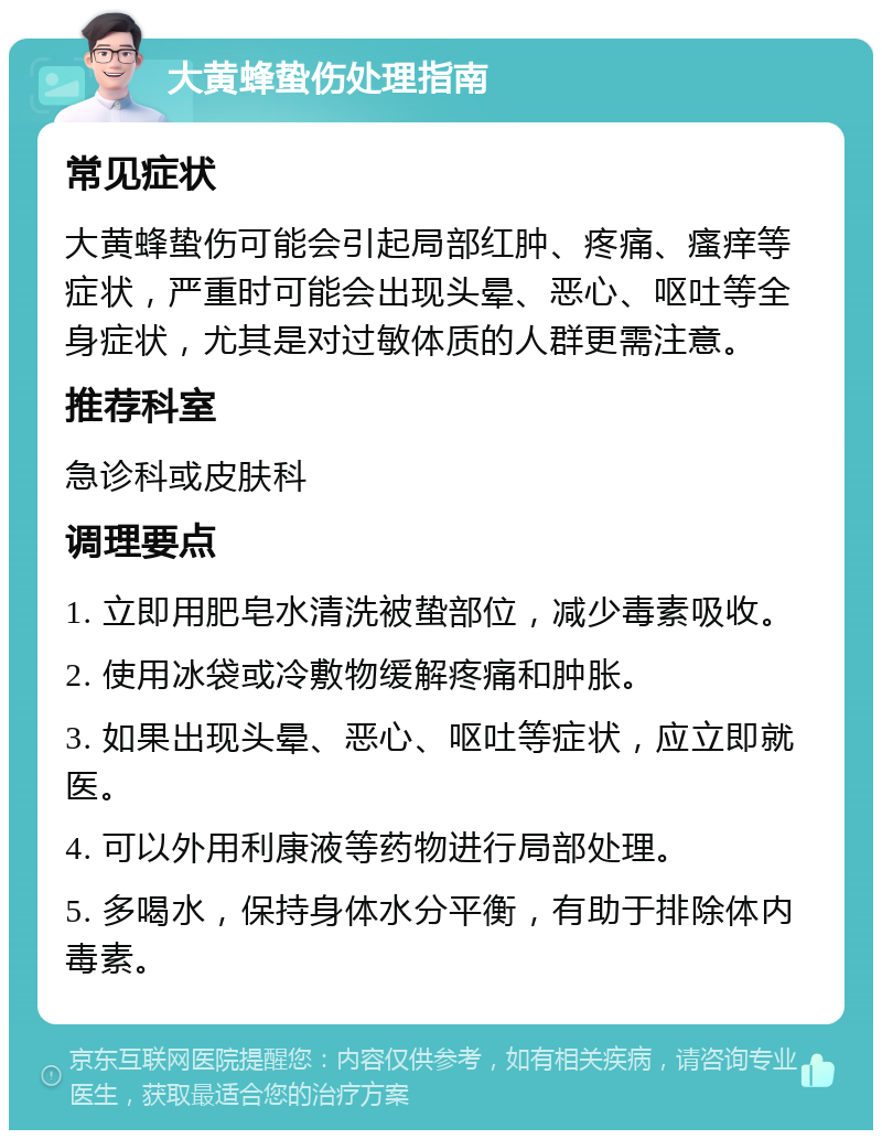 大黄蜂蛰伤处理指南 常见症状 大黄蜂蛰伤可能会引起局部红肿、疼痛、瘙痒等症状，严重时可能会出现头晕、恶心、呕吐等全身症状，尤其是对过敏体质的人群更需注意。 推荐科室 急诊科或皮肤科 调理要点 1. 立即用肥皂水清洗被蛰部位，减少毒素吸收。 2. 使用冰袋或冷敷物缓解疼痛和肿胀。 3. 如果出现头晕、恶心、呕吐等症状，应立即就医。 4. 可以外用利康液等药物进行局部处理。 5. 多喝水，保持身体水分平衡，有助于排除体内毒素。