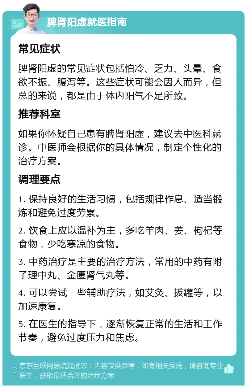 脾肾阳虚就医指南 常见症状 脾肾阳虚的常见症状包括怕冷、乏力、头晕、食欲不振、腹泻等。这些症状可能会因人而异，但总的来说，都是由于体内阳气不足所致。 推荐科室 如果你怀疑自己患有脾肾阳虚，建议去中医科就诊。中医师会根据你的具体情况，制定个性化的治疗方案。 调理要点 1. 保持良好的生活习惯，包括规律作息、适当锻炼和避免过度劳累。 2. 饮食上应以温补为主，多吃羊肉、姜、枸杞等食物，少吃寒凉的食物。 3. 中药治疗是主要的治疗方法，常用的中药有附子理中丸、金匮肾气丸等。 4. 可以尝试一些辅助疗法，如艾灸、拔罐等，以加速康复。 5. 在医生的指导下，逐渐恢复正常的生活和工作节奏，避免过度压力和焦虑。