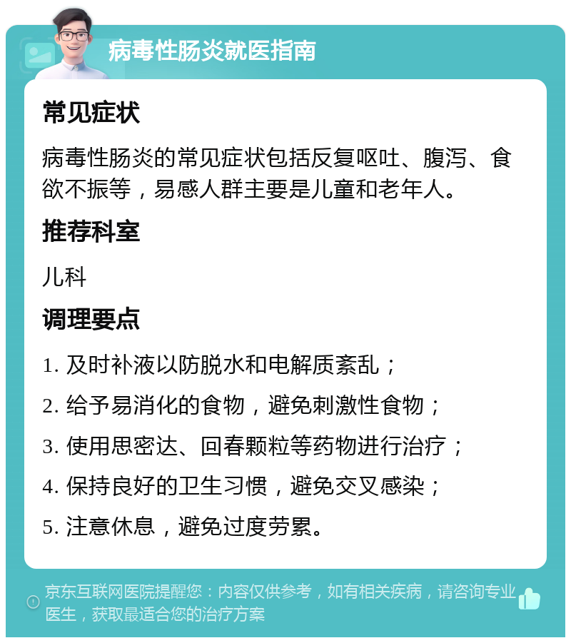 病毒性肠炎就医指南 常见症状 病毒性肠炎的常见症状包括反复呕吐、腹泻、食欲不振等，易感人群主要是儿童和老年人。 推荐科室 儿科 调理要点 1. 及时补液以防脱水和电解质紊乱； 2. 给予易消化的食物，避免刺激性食物； 3. 使用思密达、回春颗粒等药物进行治疗； 4. 保持良好的卫生习惯，避免交叉感染； 5. 注意休息，避免过度劳累。