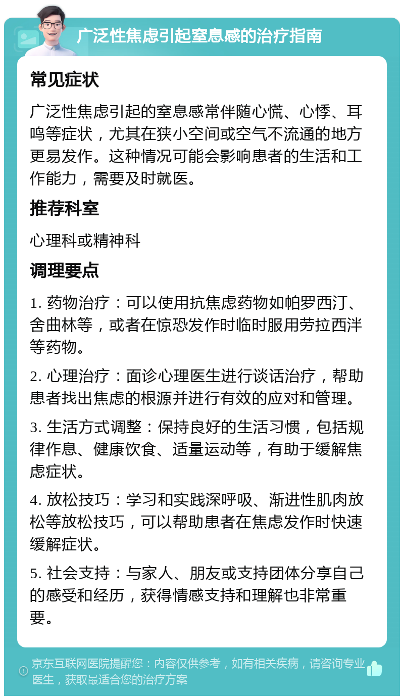 广泛性焦虑引起窒息感的治疗指南 常见症状 广泛性焦虑引起的窒息感常伴随心慌、心悸、耳鸣等症状，尤其在狭小空间或空气不流通的地方更易发作。这种情况可能会影响患者的生活和工作能力，需要及时就医。 推荐科室 心理科或精神科 调理要点 1. 药物治疗：可以使用抗焦虑药物如帕罗西汀、舍曲林等，或者在惊恐发作时临时服用劳拉西泮等药物。 2. 心理治疗：面诊心理医生进行谈话治疗，帮助患者找出焦虑的根源并进行有效的应对和管理。 3. 生活方式调整：保持良好的生活习惯，包括规律作息、健康饮食、适量运动等，有助于缓解焦虑症状。 4. 放松技巧：学习和实践深呼吸、渐进性肌肉放松等放松技巧，可以帮助患者在焦虑发作时快速缓解症状。 5. 社会支持：与家人、朋友或支持团体分享自己的感受和经历，获得情感支持和理解也非常重要。