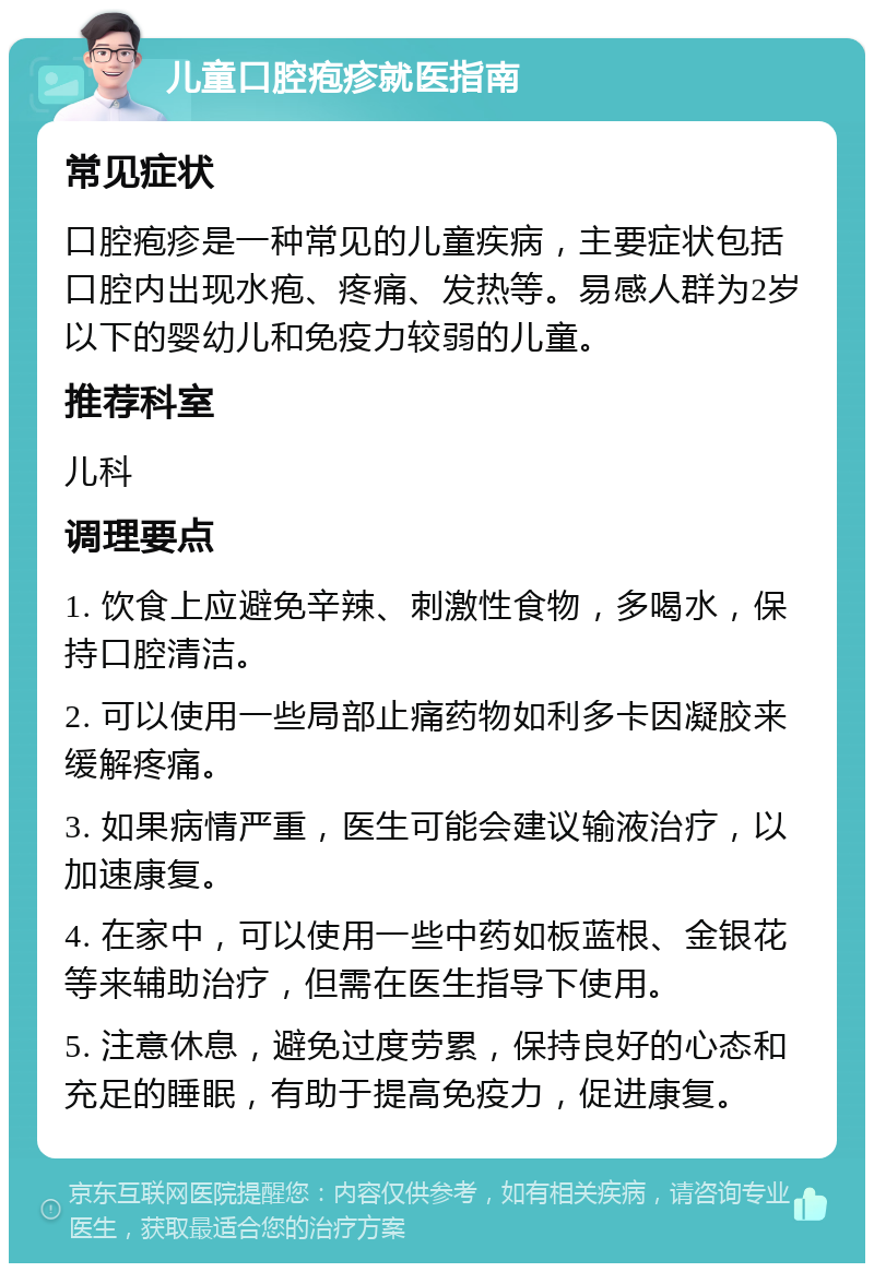 儿童口腔疱疹就医指南 常见症状 口腔疱疹是一种常见的儿童疾病，主要症状包括口腔内出现水疱、疼痛、发热等。易感人群为2岁以下的婴幼儿和免疫力较弱的儿童。 推荐科室 儿科 调理要点 1. 饮食上应避免辛辣、刺激性食物，多喝水，保持口腔清洁。 2. 可以使用一些局部止痛药物如利多卡因凝胶来缓解疼痛。 3. 如果病情严重，医生可能会建议输液治疗，以加速康复。 4. 在家中，可以使用一些中药如板蓝根、金银花等来辅助治疗，但需在医生指导下使用。 5. 注意休息，避免过度劳累，保持良好的心态和充足的睡眠，有助于提高免疫力，促进康复。