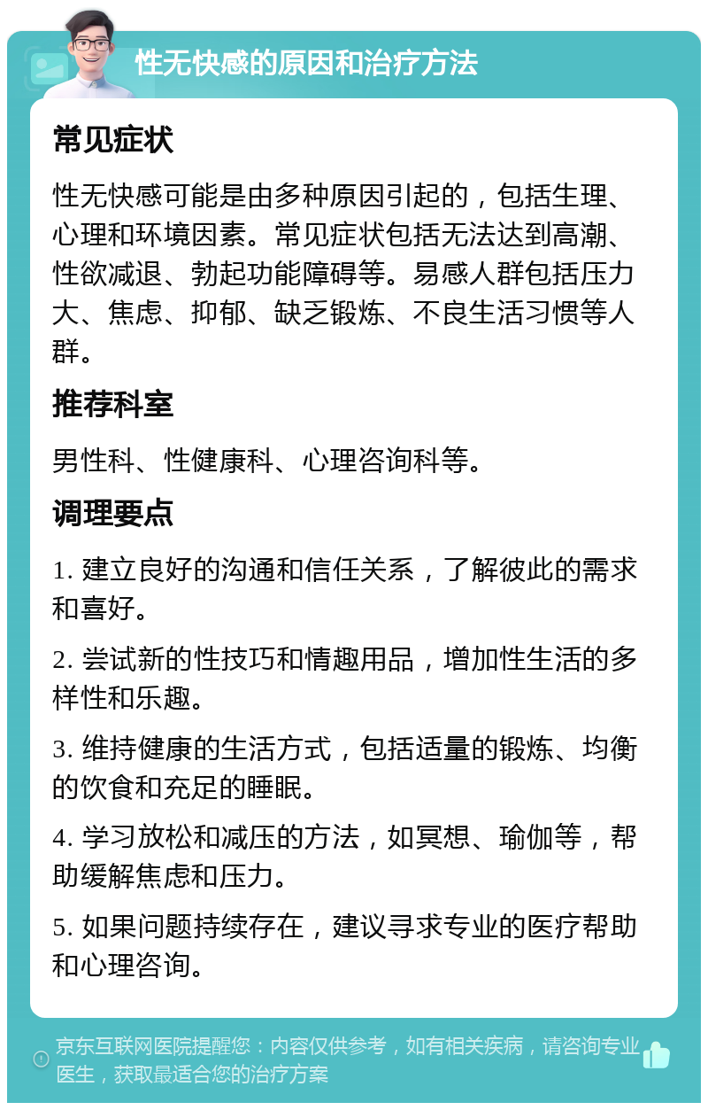 性无快感的原因和治疗方法 常见症状 性无快感可能是由多种原因引起的，包括生理、心理和环境因素。常见症状包括无法达到高潮、性欲减退、勃起功能障碍等。易感人群包括压力大、焦虑、抑郁、缺乏锻炼、不良生活习惯等人群。 推荐科室 男性科、性健康科、心理咨询科等。 调理要点 1. 建立良好的沟通和信任关系，了解彼此的需求和喜好。 2. 尝试新的性技巧和情趣用品，增加性生活的多样性和乐趣。 3. 维持健康的生活方式，包括适量的锻炼、均衡的饮食和充足的睡眠。 4. 学习放松和减压的方法，如冥想、瑜伽等，帮助缓解焦虑和压力。 5. 如果问题持续存在，建议寻求专业的医疗帮助和心理咨询。