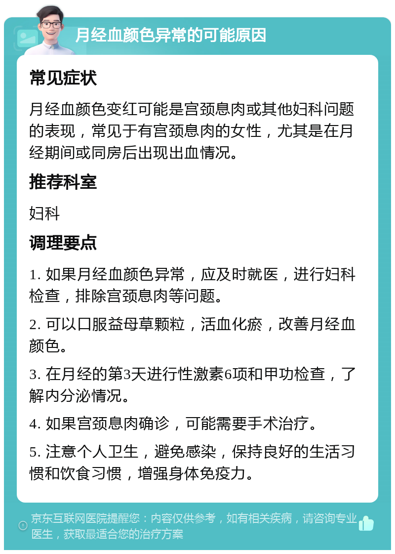 月经血颜色异常的可能原因 常见症状 月经血颜色变红可能是宫颈息肉或其他妇科问题的表现，常见于有宫颈息肉的女性，尤其是在月经期间或同房后出现出血情况。 推荐科室 妇科 调理要点 1. 如果月经血颜色异常，应及时就医，进行妇科检查，排除宫颈息肉等问题。 2. 可以口服益母草颗粒，活血化瘀，改善月经血颜色。 3. 在月经的第3天进行性激素6项和甲功检查，了解内分泌情况。 4. 如果宫颈息肉确诊，可能需要手术治疗。 5. 注意个人卫生，避免感染，保持良好的生活习惯和饮食习惯，增强身体免疫力。