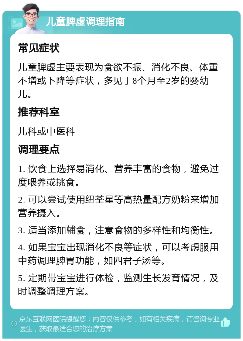 儿童脾虚调理指南 常见症状 儿童脾虚主要表现为食欲不振、消化不良、体重不增或下降等症状，多见于8个月至2岁的婴幼儿。 推荐科室 儿科或中医科 调理要点 1. 饮食上选择易消化、营养丰富的食物，避免过度喂养或挑食。 2. 可以尝试使用纽荃星等高热量配方奶粉来增加营养摄入。 3. 适当添加辅食，注意食物的多样性和均衡性。 4. 如果宝宝出现消化不良等症状，可以考虑服用中药调理脾胃功能，如四君子汤等。 5. 定期带宝宝进行体检，监测生长发育情况，及时调整调理方案。