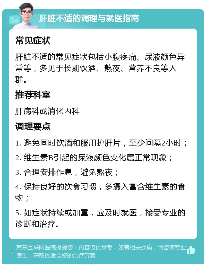 肝脏不适的调理与就医指南 常见症状 肝脏不适的常见症状包括小腹疼痛、尿液颜色异常等，多见于长期饮酒、熬夜、营养不良等人群。 推荐科室 肝病科或消化内科 调理要点 1. 避免同时饮酒和服用护肝片，至少间隔2小时； 2. 维生素B引起的尿液颜色变化属正常现象； 3. 合理安排作息，避免熬夜； 4. 保持良好的饮食习惯，多摄入富含维生素的食物； 5. 如症状持续或加重，应及时就医，接受专业的诊断和治疗。