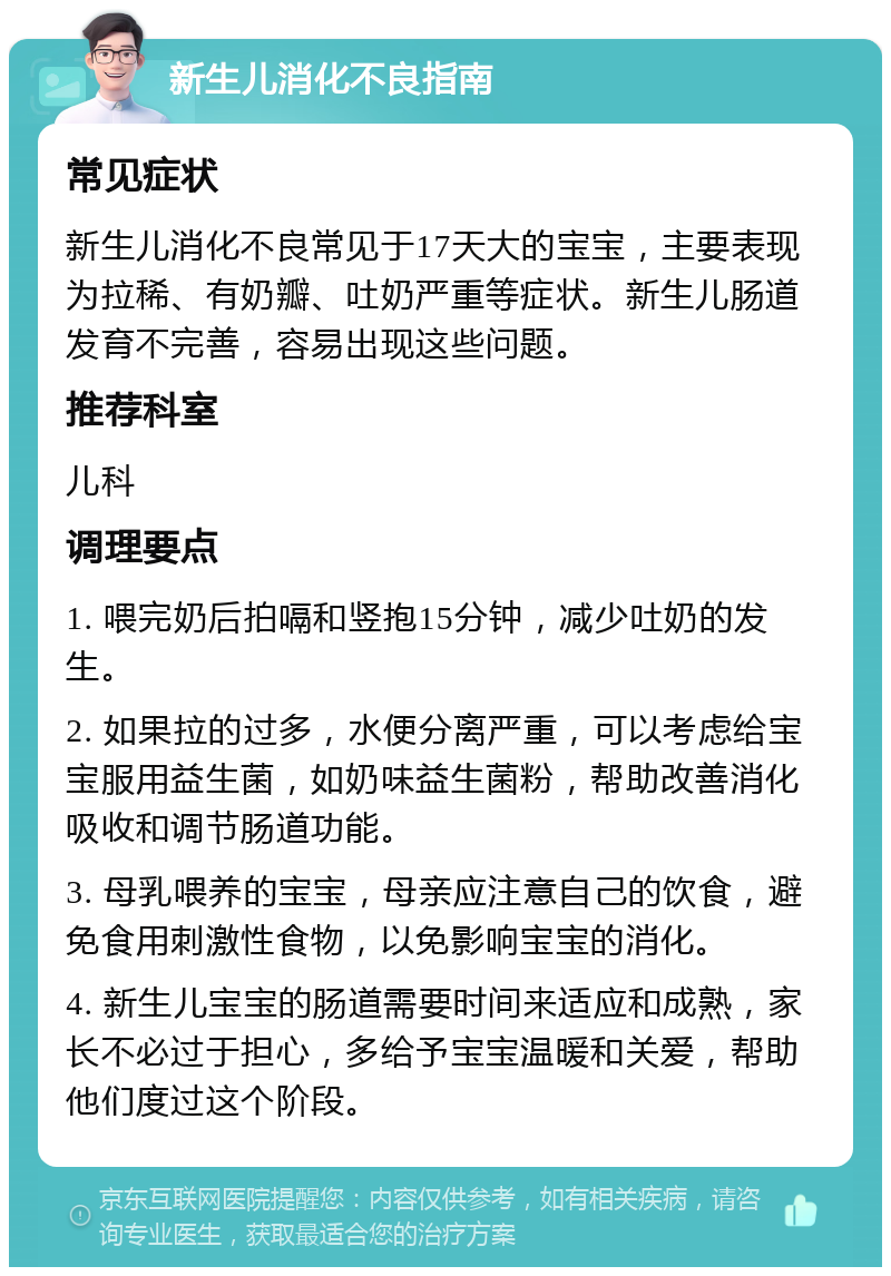 新生儿消化不良指南 常见症状 新生儿消化不良常见于17天大的宝宝，主要表现为拉稀、有奶瓣、吐奶严重等症状。新生儿肠道发育不完善，容易出现这些问题。 推荐科室 儿科 调理要点 1. 喂完奶后拍嗝和竖抱15分钟，减少吐奶的发生。 2. 如果拉的过多，水便分离严重，可以考虑给宝宝服用益生菌，如奶味益生菌粉，帮助改善消化吸收和调节肠道功能。 3. 母乳喂养的宝宝，母亲应注意自己的饮食，避免食用刺激性食物，以免影响宝宝的消化。 4. 新生儿宝宝的肠道需要时间来适应和成熟，家长不必过于担心，多给予宝宝温暖和关爱，帮助他们度过这个阶段。