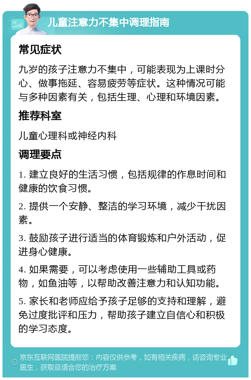 儿童注意力不集中调理指南 常见症状 九岁的孩子注意力不集中，可能表现为上课时分心、做事拖延、容易疲劳等症状。这种情况可能与多种因素有关，包括生理、心理和环境因素。 推荐科室 儿童心理科或神经内科 调理要点 1. 建立良好的生活习惯，包括规律的作息时间和健康的饮食习惯。 2. 提供一个安静、整洁的学习环境，减少干扰因素。 3. 鼓励孩子进行适当的体育锻炼和户外活动，促进身心健康。 4. 如果需要，可以考虑使用一些辅助工具或药物，如鱼油等，以帮助改善注意力和认知功能。 5. 家长和老师应给予孩子足够的支持和理解，避免过度批评和压力，帮助孩子建立自信心和积极的学习态度。