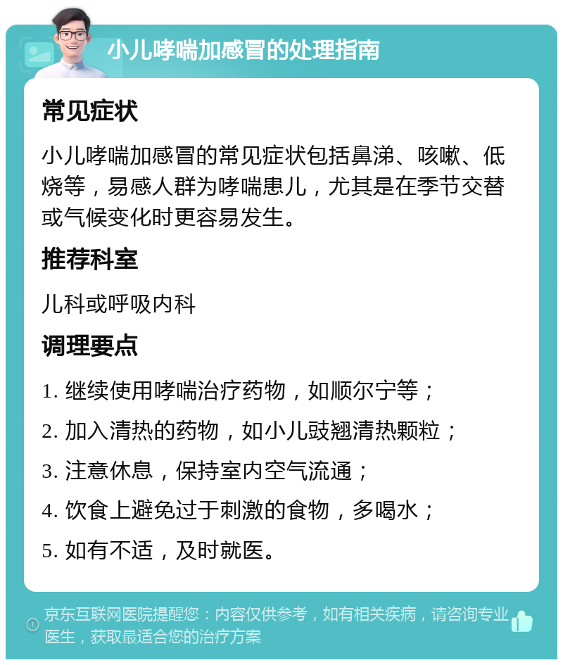 小儿哮喘加感冒的处理指南 常见症状 小儿哮喘加感冒的常见症状包括鼻涕、咳嗽、低烧等，易感人群为哮喘患儿，尤其是在季节交替或气候变化时更容易发生。 推荐科室 儿科或呼吸内科 调理要点 1. 继续使用哮喘治疗药物，如顺尔宁等； 2. 加入清热的药物，如小儿豉翘清热颗粒； 3. 注意休息，保持室内空气流通； 4. 饮食上避免过于刺激的食物，多喝水； 5. 如有不适，及时就医。