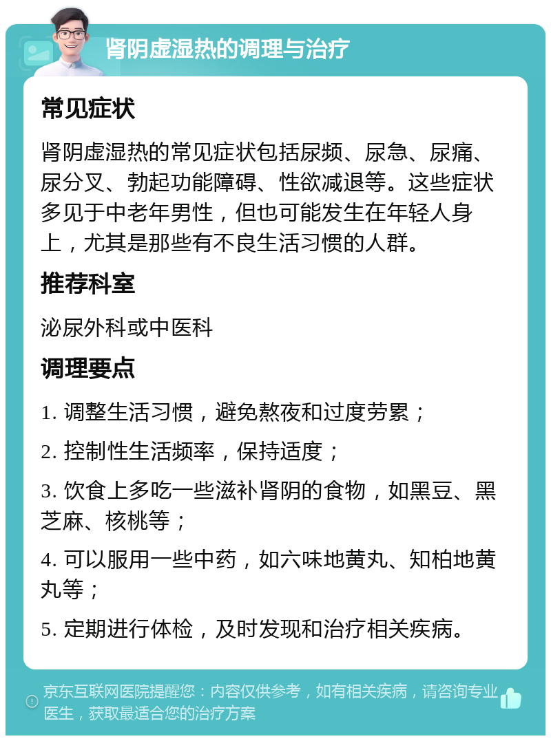 肾阴虚湿热的调理与治疗 常见症状 肾阴虚湿热的常见症状包括尿频、尿急、尿痛、尿分叉、勃起功能障碍、性欲减退等。这些症状多见于中老年男性，但也可能发生在年轻人身上，尤其是那些有不良生活习惯的人群。 推荐科室 泌尿外科或中医科 调理要点 1. 调整生活习惯，避免熬夜和过度劳累； 2. 控制性生活频率，保持适度； 3. 饮食上多吃一些滋补肾阴的食物，如黑豆、黑芝麻、核桃等； 4. 可以服用一些中药，如六味地黄丸、知柏地黄丸等； 5. 定期进行体检，及时发现和治疗相关疾病。