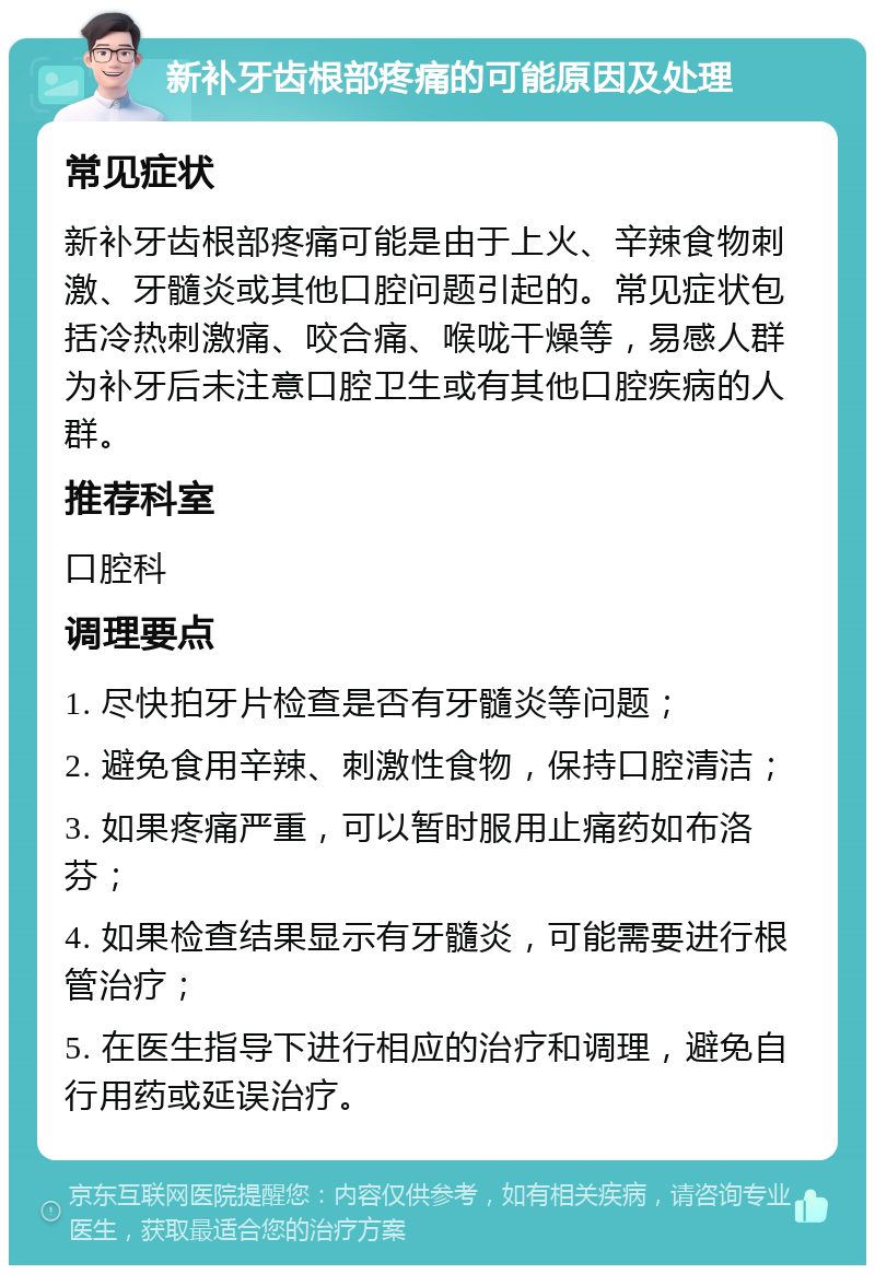 新补牙齿根部疼痛的可能原因及处理 常见症状 新补牙齿根部疼痛可能是由于上火、辛辣食物刺激、牙髓炎或其他口腔问题引起的。常见症状包括冷热刺激痛、咬合痛、喉咙干燥等，易感人群为补牙后未注意口腔卫生或有其他口腔疾病的人群。 推荐科室 口腔科 调理要点 1. 尽快拍牙片检查是否有牙髓炎等问题； 2. 避免食用辛辣、刺激性食物，保持口腔清洁； 3. 如果疼痛严重，可以暂时服用止痛药如布洛芬； 4. 如果检查结果显示有牙髓炎，可能需要进行根管治疗； 5. 在医生指导下进行相应的治疗和调理，避免自行用药或延误治疗。