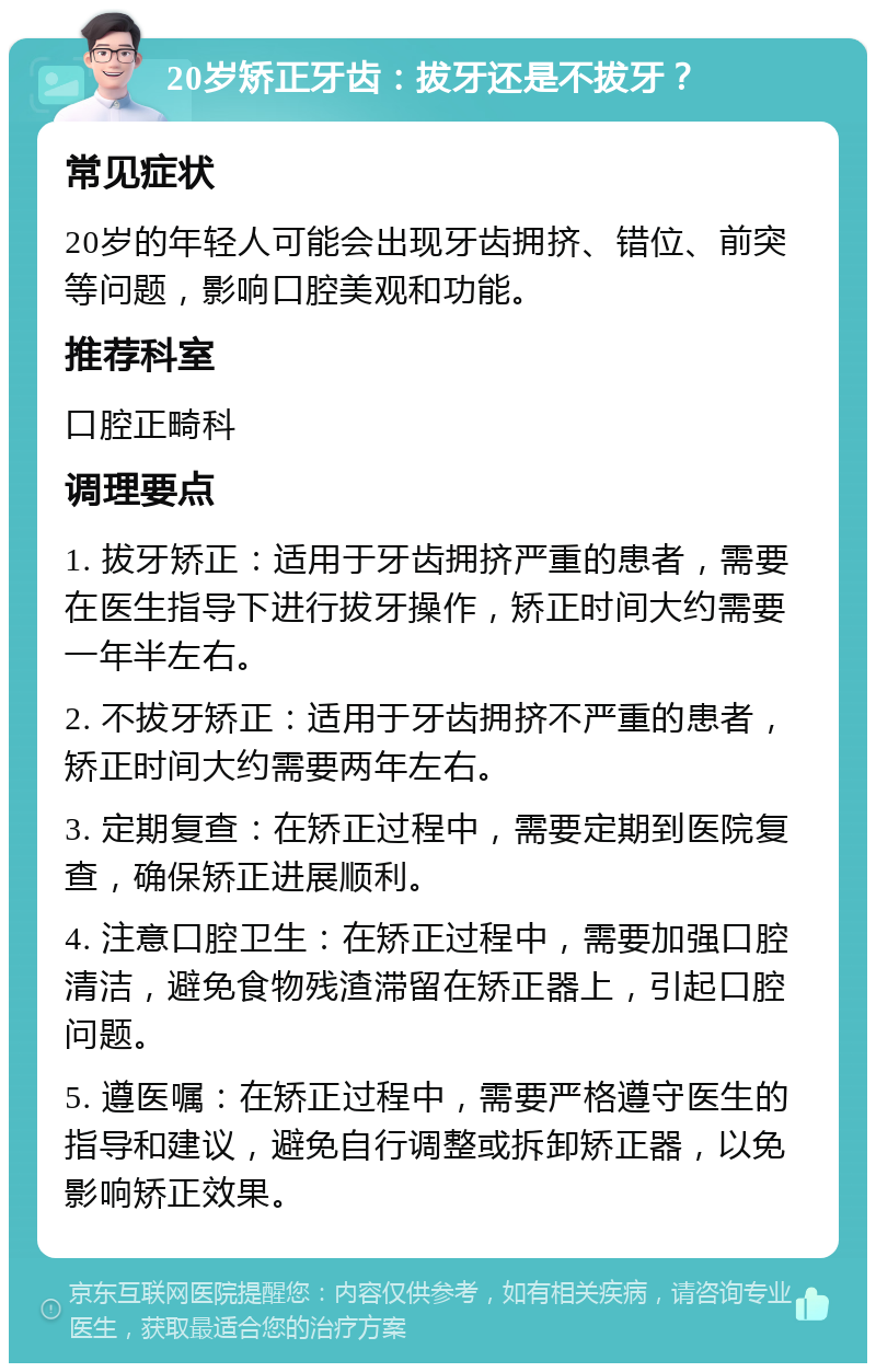 20岁矫正牙齿：拔牙还是不拔牙？ 常见症状 20岁的年轻人可能会出现牙齿拥挤、错位、前突等问题，影响口腔美观和功能。 推荐科室 口腔正畸科 调理要点 1. 拔牙矫正：适用于牙齿拥挤严重的患者，需要在医生指导下进行拔牙操作，矫正时间大约需要一年半左右。 2. 不拔牙矫正：适用于牙齿拥挤不严重的患者，矫正时间大约需要两年左右。 3. 定期复查：在矫正过程中，需要定期到医院复查，确保矫正进展顺利。 4. 注意口腔卫生：在矫正过程中，需要加强口腔清洁，避免食物残渣滞留在矫正器上，引起口腔问题。 5. 遵医嘱：在矫正过程中，需要严格遵守医生的指导和建议，避免自行调整或拆卸矫正器，以免影响矫正效果。