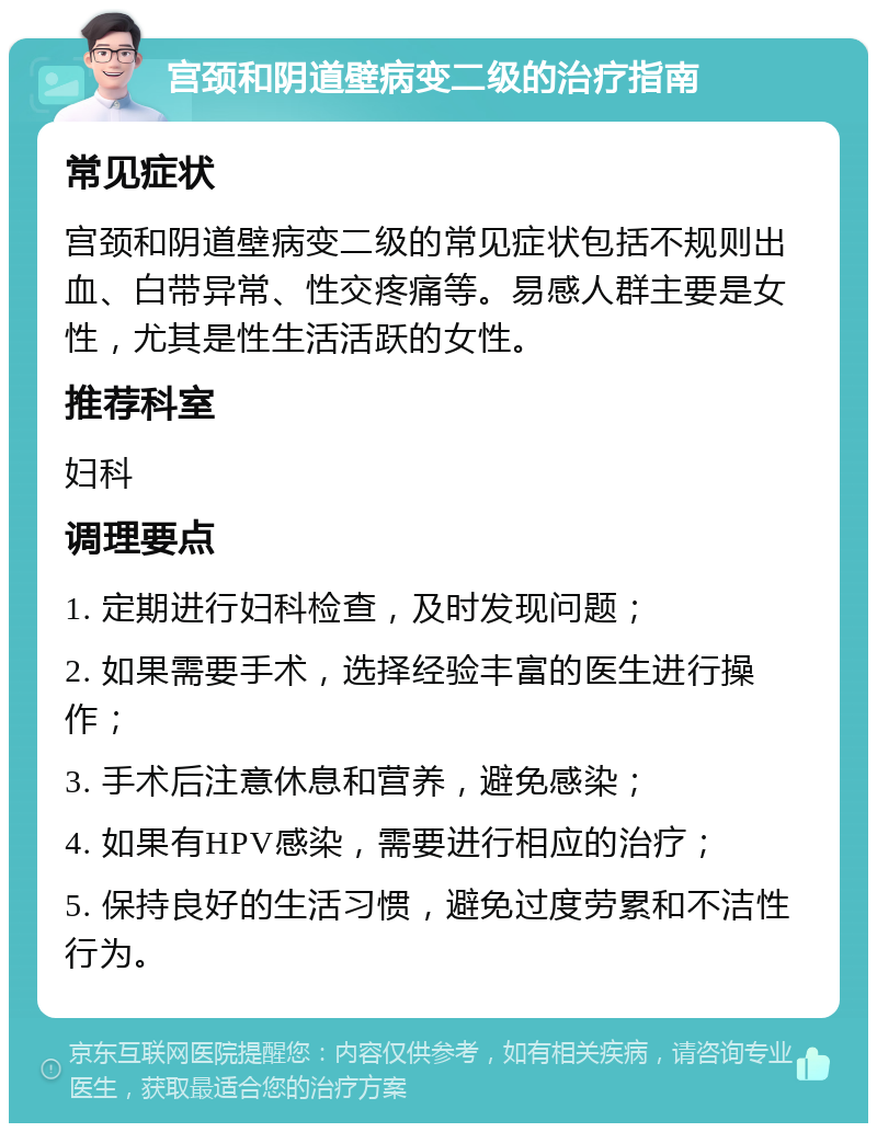 宫颈和阴道壁病变二级的治疗指南 常见症状 宫颈和阴道壁病变二级的常见症状包括不规则出血、白带异常、性交疼痛等。易感人群主要是女性，尤其是性生活活跃的女性。 推荐科室 妇科 调理要点 1. 定期进行妇科检查，及时发现问题； 2. 如果需要手术，选择经验丰富的医生进行操作； 3. 手术后注意休息和营养，避免感染； 4. 如果有HPV感染，需要进行相应的治疗； 5. 保持良好的生活习惯，避免过度劳累和不洁性行为。