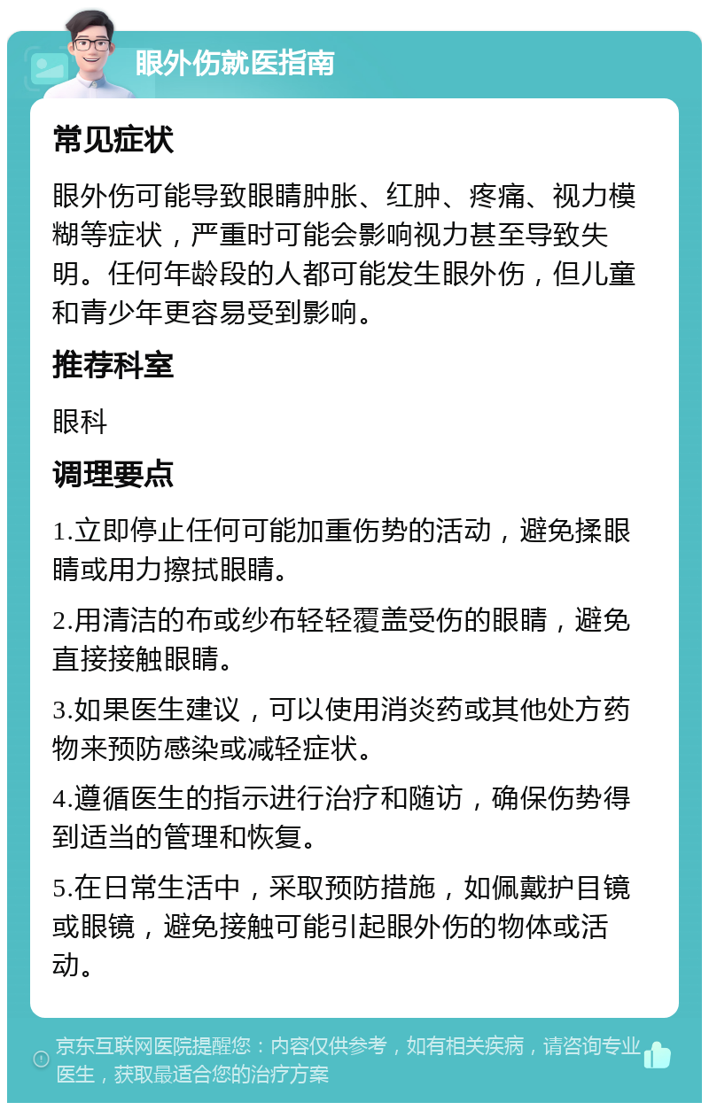 眼外伤就医指南 常见症状 眼外伤可能导致眼睛肿胀、红肿、疼痛、视力模糊等症状，严重时可能会影响视力甚至导致失明。任何年龄段的人都可能发生眼外伤，但儿童和青少年更容易受到影响。 推荐科室 眼科 调理要点 1.立即停止任何可能加重伤势的活动，避免揉眼睛或用力擦拭眼睛。 2.用清洁的布或纱布轻轻覆盖受伤的眼睛，避免直接接触眼睛。 3.如果医生建议，可以使用消炎药或其他处方药物来预防感染或减轻症状。 4.遵循医生的指示进行治疗和随访，确保伤势得到适当的管理和恢复。 5.在日常生活中，采取预防措施，如佩戴护目镜或眼镜，避免接触可能引起眼外伤的物体或活动。