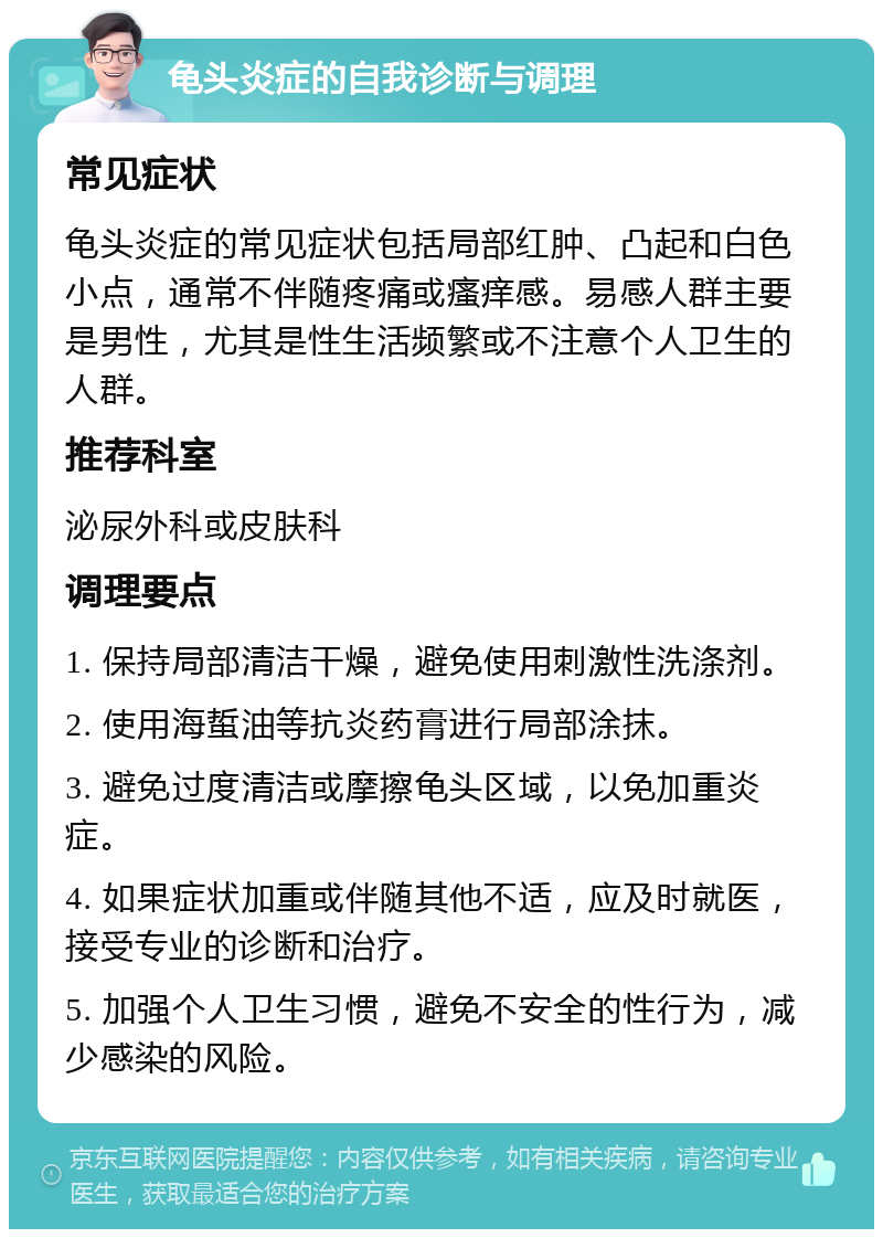 龟头炎症的自我诊断与调理 常见症状 龟头炎症的常见症状包括局部红肿、凸起和白色小点，通常不伴随疼痛或瘙痒感。易感人群主要是男性，尤其是性生活频繁或不注意个人卫生的人群。 推荐科室 泌尿外科或皮肤科 调理要点 1. 保持局部清洁干燥，避免使用刺激性洗涤剂。 2. 使用海蜇油等抗炎药膏进行局部涂抹。 3. 避免过度清洁或摩擦龟头区域，以免加重炎症。 4. 如果症状加重或伴随其他不适，应及时就医，接受专业的诊断和治疗。 5. 加强个人卫生习惯，避免不安全的性行为，减少感染的风险。