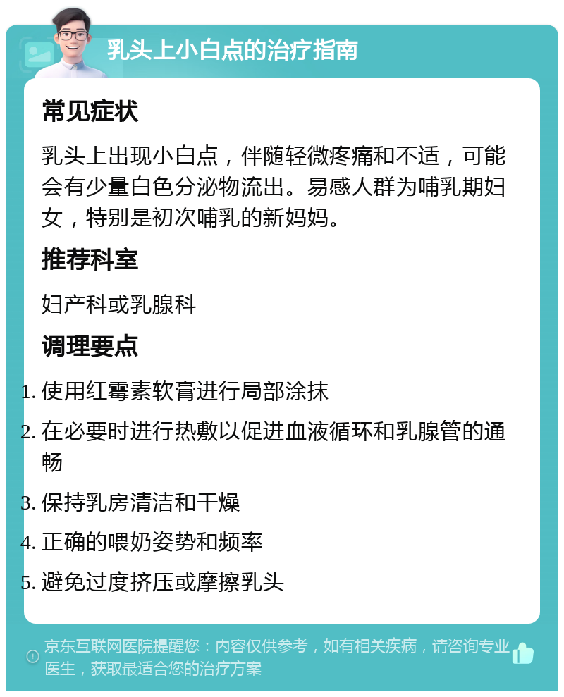 乳头上小白点的治疗指南 常见症状 乳头上出现小白点，伴随轻微疼痛和不适，可能会有少量白色分泌物流出。易感人群为哺乳期妇女，特别是初次哺乳的新妈妈。 推荐科室 妇产科或乳腺科 调理要点 使用红霉素软膏进行局部涂抹 在必要时进行热敷以促进血液循环和乳腺管的通畅 保持乳房清洁和干燥 正确的喂奶姿势和频率 避免过度挤压或摩擦乳头