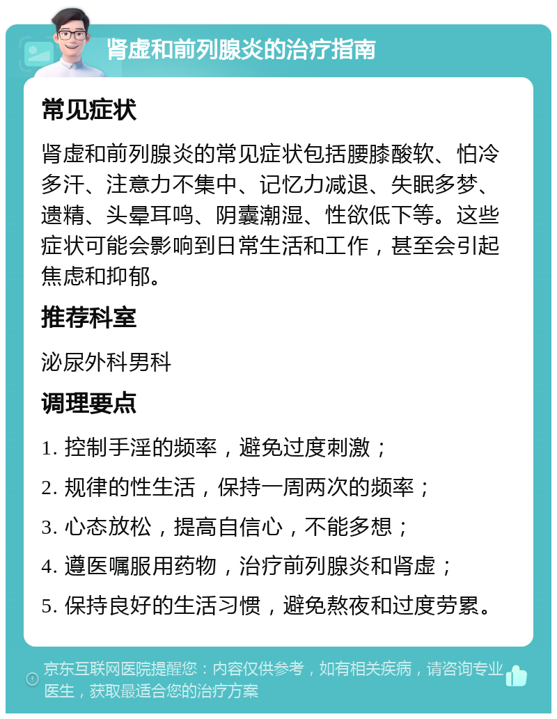 肾虚和前列腺炎的治疗指南 常见症状 肾虚和前列腺炎的常见症状包括腰膝酸软、怕冷多汗、注意力不集中、记忆力减退、失眠多梦、遗精、头晕耳鸣、阴囊潮湿、性欲低下等。这些症状可能会影响到日常生活和工作，甚至会引起焦虑和抑郁。 推荐科室 泌尿外科男科 调理要点 1. 控制手淫的频率，避免过度刺激； 2. 规律的性生活，保持一周两次的频率； 3. 心态放松，提高自信心，不能多想； 4. 遵医嘱服用药物，治疗前列腺炎和肾虚； 5. 保持良好的生活习惯，避免熬夜和过度劳累。