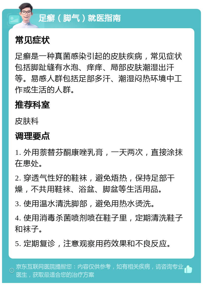 足癣（脚气）就医指南 常见症状 足癣是一种真菌感染引起的皮肤疾病，常见症状包括脚趾缝有水泡、痒痒、局部皮肤潮湿出汗等。易感人群包括足部多汗、潮湿闷热环境中工作或生活的人群。 推荐科室 皮肤科 调理要点 1. 外用萘替芬酮康唑乳膏，一天两次，直接涂抹在患处。 2. 穿透气性好的鞋袜，避免焐热，保持足部干燥，不共用鞋袜、浴盆、脚盆等生活用品。 3. 使用温水清洗脚部，避免用热水烫洗。 4. 使用消毒杀菌喷剂喷在鞋子里，定期清洗鞋子和袜子。 5. 定期复诊，注意观察用药效果和不良反应。