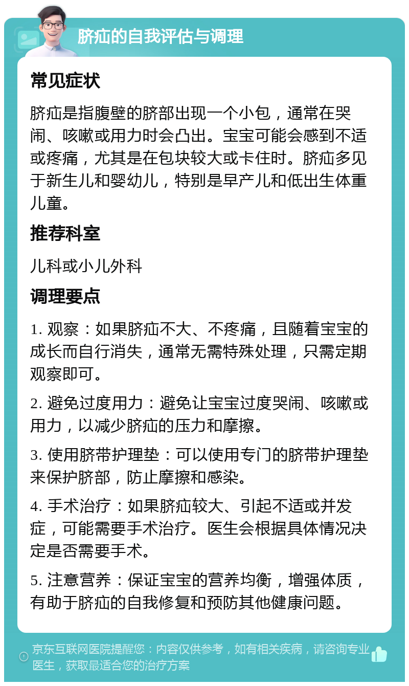 脐疝的自我评估与调理 常见症状 脐疝是指腹壁的脐部出现一个小包，通常在哭闹、咳嗽或用力时会凸出。宝宝可能会感到不适或疼痛，尤其是在包块较大或卡住时。脐疝多见于新生儿和婴幼儿，特别是早产儿和低出生体重儿童。 推荐科室 儿科或小儿外科 调理要点 1. 观察：如果脐疝不大、不疼痛，且随着宝宝的成长而自行消失，通常无需特殊处理，只需定期观察即可。 2. 避免过度用力：避免让宝宝过度哭闹、咳嗽或用力，以减少脐疝的压力和摩擦。 3. 使用脐带护理垫：可以使用专门的脐带护理垫来保护脐部，防止摩擦和感染。 4. 手术治疗：如果脐疝较大、引起不适或并发症，可能需要手术治疗。医生会根据具体情况决定是否需要手术。 5. 注意营养：保证宝宝的营养均衡，增强体质，有助于脐疝的自我修复和预防其他健康问题。