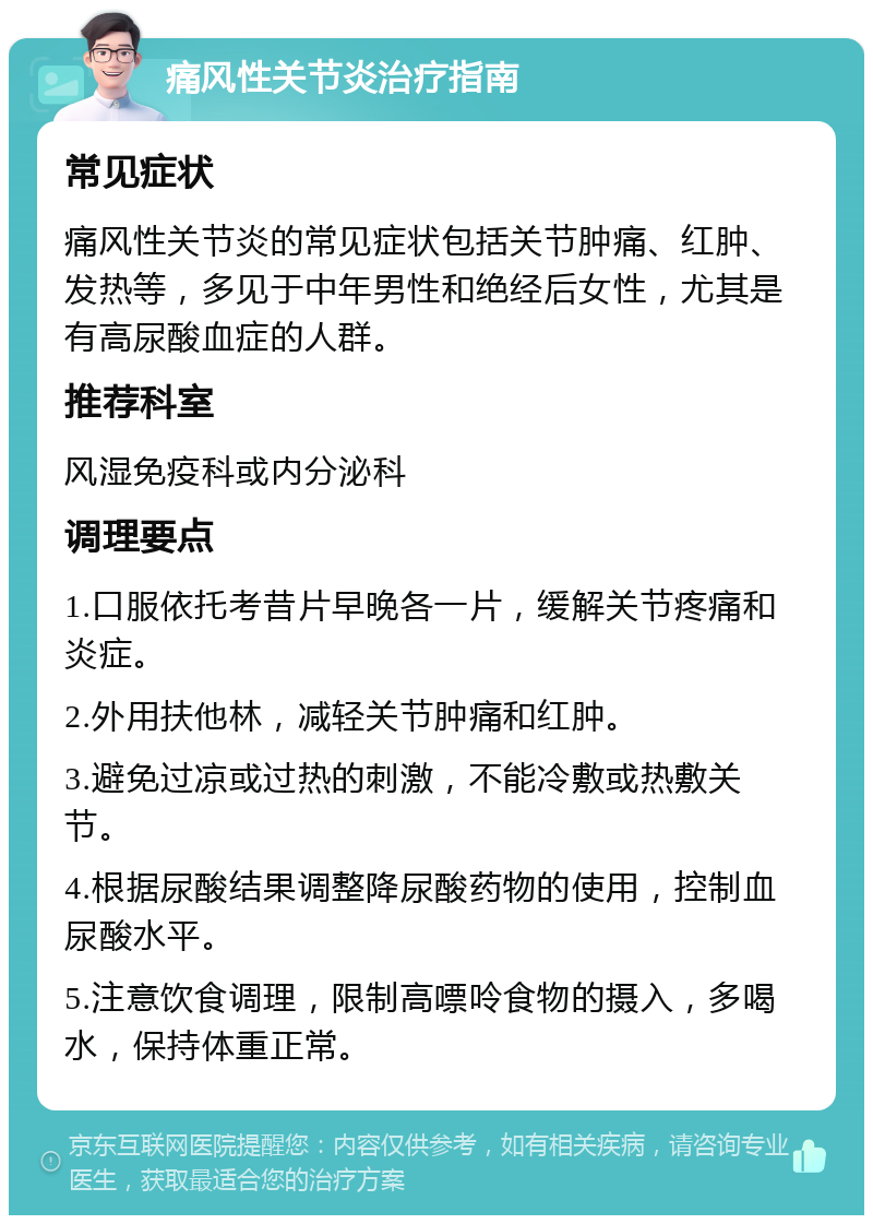 痛风性关节炎治疗指南 常见症状 痛风性关节炎的常见症状包括关节肿痛、红肿、发热等，多见于中年男性和绝经后女性，尤其是有高尿酸血症的人群。 推荐科室 风湿免疫科或内分泌科 调理要点 1.口服依托考昔片早晚各一片，缓解关节疼痛和炎症。 2.外用扶他林，减轻关节肿痛和红肿。 3.避免过凉或过热的刺激，不能冷敷或热敷关节。 4.根据尿酸结果调整降尿酸药物的使用，控制血尿酸水平。 5.注意饮食调理，限制高嘌呤食物的摄入，多喝水，保持体重正常。