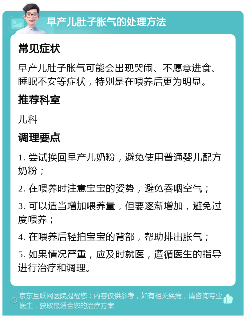 早产儿肚子胀气的处理方法 常见症状 早产儿肚子胀气可能会出现哭闹、不愿意进食、睡眠不安等症状，特别是在喂养后更为明显。 推荐科室 儿科 调理要点 1. 尝试换回早产儿奶粉，避免使用普通婴儿配方奶粉； 2. 在喂养时注意宝宝的姿势，避免吞咽空气； 3. 可以适当增加喂养量，但要逐渐增加，避免过度喂养； 4. 在喂养后轻拍宝宝的背部，帮助排出胀气； 5. 如果情况严重，应及时就医，遵循医生的指导进行治疗和调理。