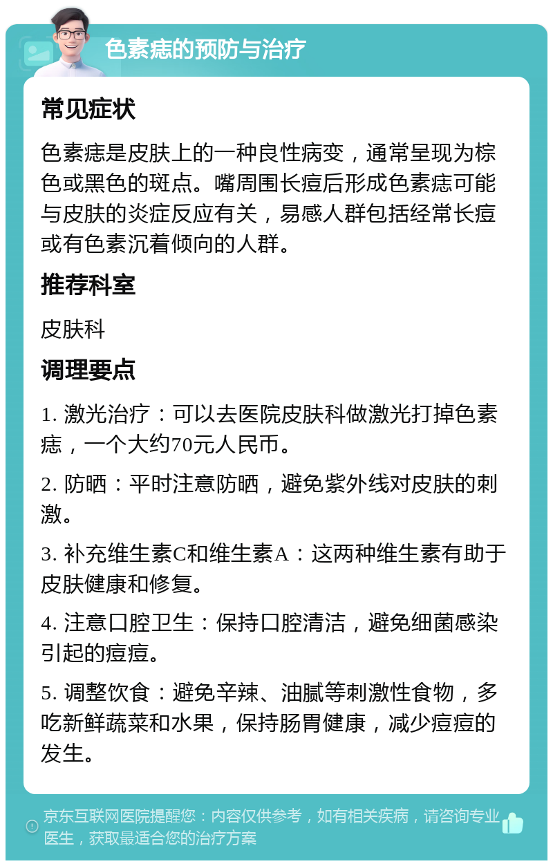 色素痣的预防与治疗 常见症状 色素痣是皮肤上的一种良性病变，通常呈现为棕色或黑色的斑点。嘴周围长痘后形成色素痣可能与皮肤的炎症反应有关，易感人群包括经常长痘或有色素沉着倾向的人群。 推荐科室 皮肤科 调理要点 1. 激光治疗：可以去医院皮肤科做激光打掉色素痣，一个大约70元人民币。 2. 防晒：平时注意防晒，避免紫外线对皮肤的刺激。 3. 补充维生素C和维生素A：这两种维生素有助于皮肤健康和修复。 4. 注意口腔卫生：保持口腔清洁，避免细菌感染引起的痘痘。 5. 调整饮食：避免辛辣、油腻等刺激性食物，多吃新鲜蔬菜和水果，保持肠胃健康，减少痘痘的发生。