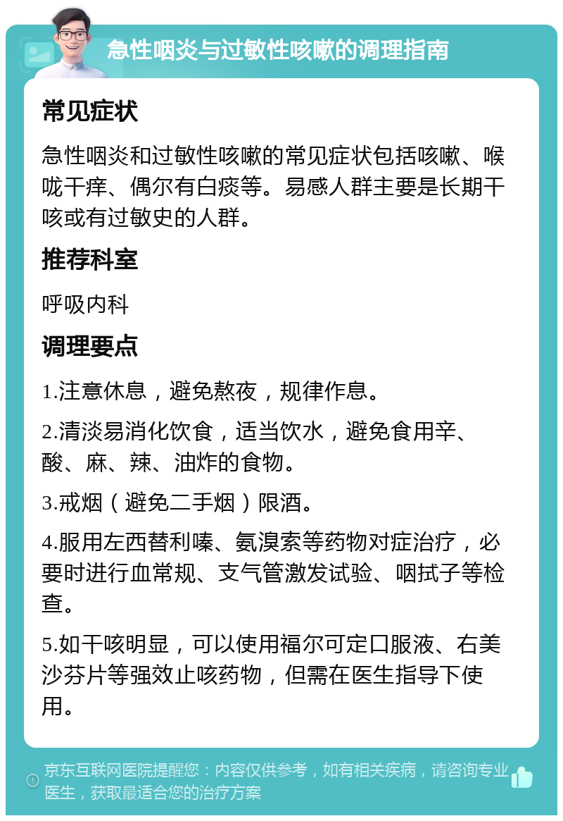 急性咽炎与过敏性咳嗽的调理指南 常见症状 急性咽炎和过敏性咳嗽的常见症状包括咳嗽、喉咙干痒、偶尔有白痰等。易感人群主要是长期干咳或有过敏史的人群。 推荐科室 呼吸内科 调理要点 1.注意休息，避免熬夜，规律作息。 2.清淡易消化饮食，适当饮水，避免食用辛、酸、麻、辣、油炸的食物。 3.戒烟（避免二手烟）限酒。 4.服用左西替利嗪、氨溴索等药物对症治疗，必要时进行血常规、支气管激发试验、咽拭子等检查。 5.如干咳明显，可以使用福尔可定口服液、右美沙芬片等强效止咳药物，但需在医生指导下使用。