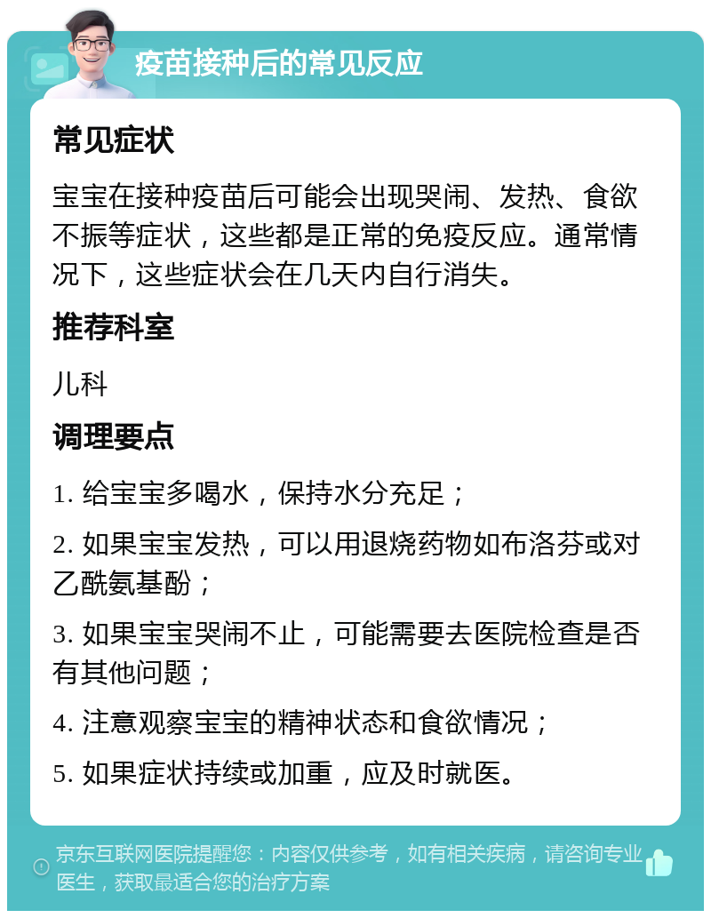 疫苗接种后的常见反应 常见症状 宝宝在接种疫苗后可能会出现哭闹、发热、食欲不振等症状，这些都是正常的免疫反应。通常情况下，这些症状会在几天内自行消失。 推荐科室 儿科 调理要点 1. 给宝宝多喝水，保持水分充足； 2. 如果宝宝发热，可以用退烧药物如布洛芬或对乙酰氨基酚； 3. 如果宝宝哭闹不止，可能需要去医院检查是否有其他问题； 4. 注意观察宝宝的精神状态和食欲情况； 5. 如果症状持续或加重，应及时就医。