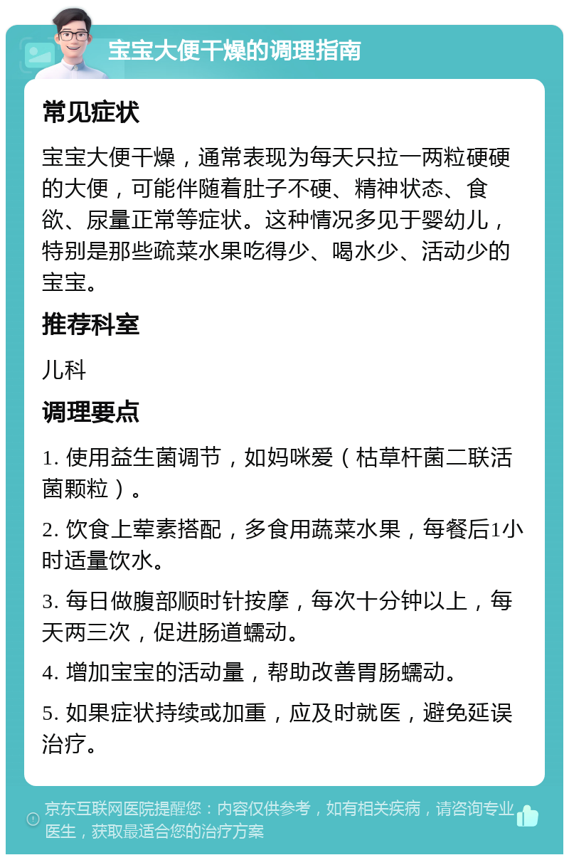 宝宝大便干燥的调理指南 常见症状 宝宝大便干燥，通常表现为每天只拉一两粒硬硬的大便，可能伴随着肚子不硬、精神状态、食欲、尿量正常等症状。这种情况多见于婴幼儿，特别是那些疏菜水果吃得少、喝水少、活动少的宝宝。 推荐科室 儿科 调理要点 1. 使用益生菌调节，如妈咪爱（枯草杆菌二联活菌颗粒）。 2. 饮食上荤素搭配，多食用蔬菜水果，每餐后1小时适量饮水。 3. 每日做腹部顺时针按摩，每次十分钟以上，每天两三次，促进肠道蠕动。 4. 增加宝宝的活动量，帮助改善胃肠蠕动。 5. 如果症状持续或加重，应及时就医，避免延误治疗。