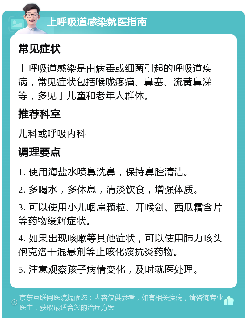 上呼吸道感染就医指南 常见症状 上呼吸道感染是由病毒或细菌引起的呼吸道疾病，常见症状包括喉咙疼痛、鼻塞、流黄鼻涕等，多见于儿童和老年人群体。 推荐科室 儿科或呼吸内科 调理要点 1. 使用海盐水喷鼻洗鼻，保持鼻腔清洁。 2. 多喝水，多休息，清淡饮食，增强体质。 3. 可以使用小儿咽扁颗粒、开喉剑、西瓜霜含片等药物缓解症状。 4. 如果出现咳嗽等其他症状，可以使用肺力咳头孢克洛干混悬剂等止咳化痰抗炎药物。 5. 注意观察孩子病情变化，及时就医处理。