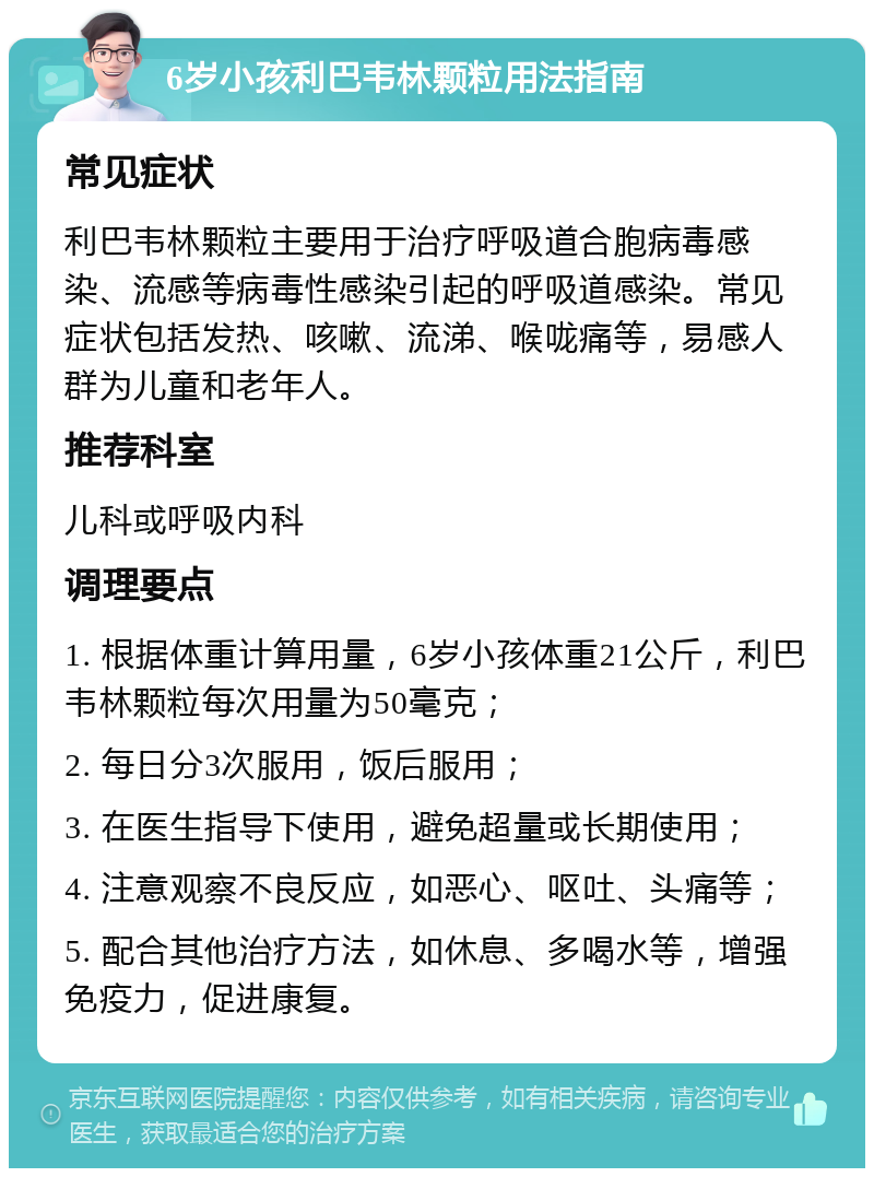 6岁小孩利巴韦林颗粒用法指南 常见症状 利巴韦林颗粒主要用于治疗呼吸道合胞病毒感染、流感等病毒性感染引起的呼吸道感染。常见症状包括发热、咳嗽、流涕、喉咙痛等，易感人群为儿童和老年人。 推荐科室 儿科或呼吸内科 调理要点 1. 根据体重计算用量，6岁小孩体重21公斤，利巴韦林颗粒每次用量为50毫克； 2. 每日分3次服用，饭后服用； 3. 在医生指导下使用，避免超量或长期使用； 4. 注意观察不良反应，如恶心、呕吐、头痛等； 5. 配合其他治疗方法，如休息、多喝水等，增强免疫力，促进康复。