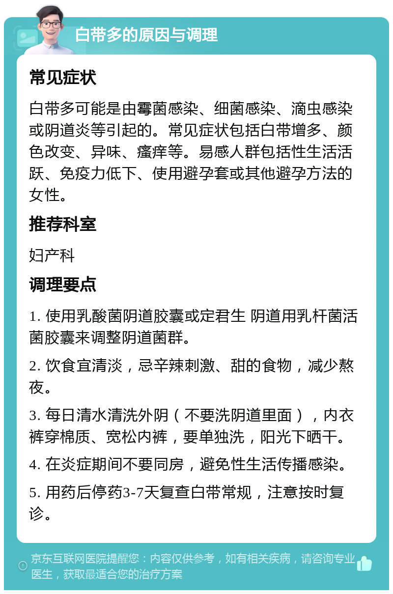 白带多的原因与调理 常见症状 白带多可能是由霉菌感染、细菌感染、滴虫感染或阴道炎等引起的。常见症状包括白带增多、颜色改变、异味、瘙痒等。易感人群包括性生活活跃、免疫力低下、使用避孕套或其他避孕方法的女性。 推荐科室 妇产科 调理要点 1. 使用乳酸菌阴道胶囊或定君生 阴道用乳杆菌活菌胶囊来调整阴道菌群。 2. 饮食宜清淡，忌辛辣刺激、甜的食物，减少熬夜。 3. 每日清水清洗外阴（不要洗阴道里面），内衣裤穿棉质、宽松内裤，要单独洗，阳光下晒干。 4. 在炎症期间不要同房，避免性生活传播感染。 5. 用药后停药3-7天复查白带常规，注意按时复诊。