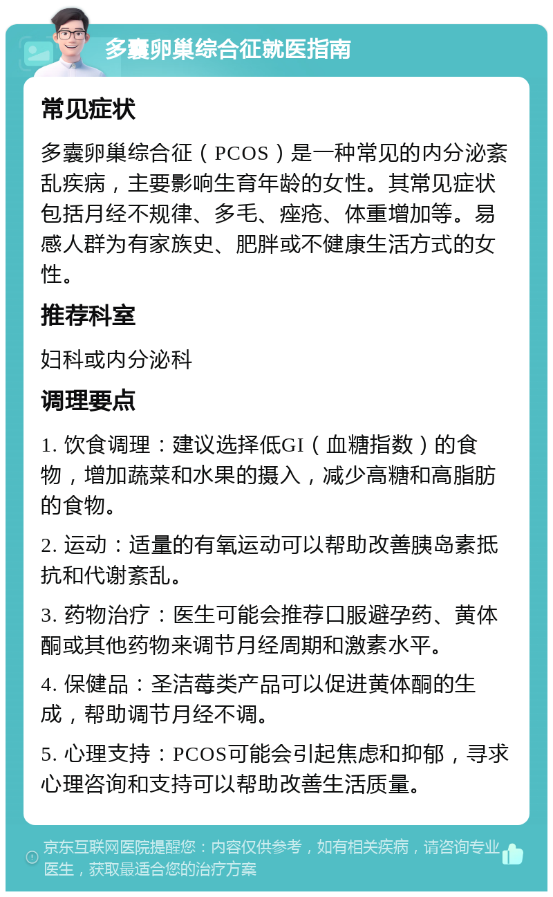 多囊卵巢综合征就医指南 常见症状 多囊卵巢综合征（PCOS）是一种常见的内分泌紊乱疾病，主要影响生育年龄的女性。其常见症状包括月经不规律、多毛、痤疮、体重增加等。易感人群为有家族史、肥胖或不健康生活方式的女性。 推荐科室 妇科或内分泌科 调理要点 1. 饮食调理：建议选择低GI（血糖指数）的食物，增加蔬菜和水果的摄入，减少高糖和高脂肪的食物。 2. 运动：适量的有氧运动可以帮助改善胰岛素抵抗和代谢紊乱。 3. 药物治疗：医生可能会推荐口服避孕药、黄体酮或其他药物来调节月经周期和激素水平。 4. 保健品：圣洁莓类产品可以促进黄体酮的生成，帮助调节月经不调。 5. 心理支持：PCOS可能会引起焦虑和抑郁，寻求心理咨询和支持可以帮助改善生活质量。