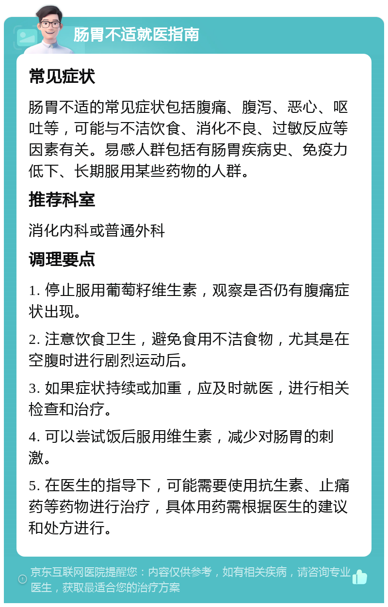 肠胃不适就医指南 常见症状 肠胃不适的常见症状包括腹痛、腹泻、恶心、呕吐等，可能与不洁饮食、消化不良、过敏反应等因素有关。易感人群包括有肠胃疾病史、免疫力低下、长期服用某些药物的人群。 推荐科室 消化内科或普通外科 调理要点 1. 停止服用葡萄籽维生素，观察是否仍有腹痛症状出现。 2. 注意饮食卫生，避免食用不洁食物，尤其是在空腹时进行剧烈运动后。 3. 如果症状持续或加重，应及时就医，进行相关检查和治疗。 4. 可以尝试饭后服用维生素，减少对肠胃的刺激。 5. 在医生的指导下，可能需要使用抗生素、止痛药等药物进行治疗，具体用药需根据医生的建议和处方进行。