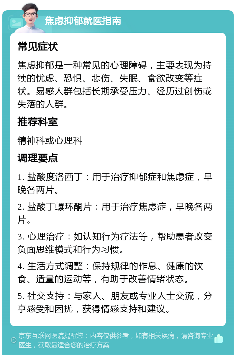 焦虑抑郁就医指南 常见症状 焦虑抑郁是一种常见的心理障碍，主要表现为持续的忧虑、恐惧、悲伤、失眠、食欲改变等症状。易感人群包括长期承受压力、经历过创伤或失落的人群。 推荐科室 精神科或心理科 调理要点 1. 盐酸度洛西丁：用于治疗抑郁症和焦虑症，早晚各两片。 2. 盐酸丁螺环酮片：用于治疗焦虑症，早晚各两片。 3. 心理治疗：如认知行为疗法等，帮助患者改变负面思维模式和行为习惯。 4. 生活方式调整：保持规律的作息、健康的饮食、适量的运动等，有助于改善情绪状态。 5. 社交支持：与家人、朋友或专业人士交流，分享感受和困扰，获得情感支持和建议。