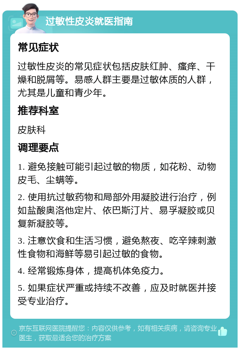 过敏性皮炎就医指南 常见症状 过敏性皮炎的常见症状包括皮肤红肿、瘙痒、干燥和脱屑等。易感人群主要是过敏体质的人群，尤其是儿童和青少年。 推荐科室 皮肤科 调理要点 1. 避免接触可能引起过敏的物质，如花粉、动物皮毛、尘螨等。 2. 使用抗过敏药物和局部外用凝胶进行治疗，例如盐酸奥洛他定片、依巴斯汀片、易孚凝胶或贝复新凝胶等。 3. 注意饮食和生活习惯，避免熬夜、吃辛辣刺激性食物和海鲜等易引起过敏的食物。 4. 经常锻炼身体，提高机体免疫力。 5. 如果症状严重或持续不改善，应及时就医并接受专业治疗。