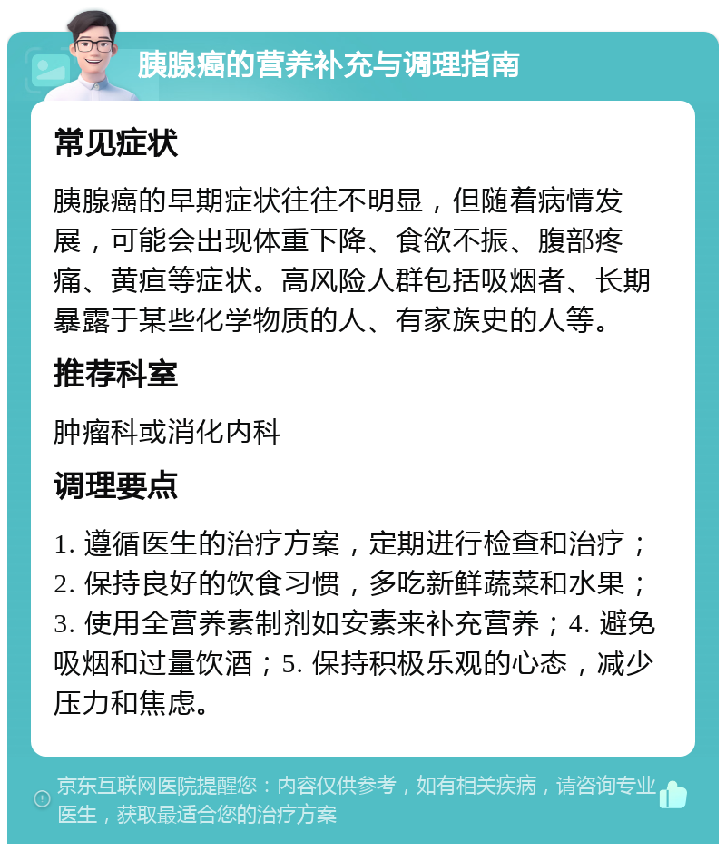 胰腺癌的营养补充与调理指南 常见症状 胰腺癌的早期症状往往不明显，但随着病情发展，可能会出现体重下降、食欲不振、腹部疼痛、黄疸等症状。高风险人群包括吸烟者、长期暴露于某些化学物质的人、有家族史的人等。 推荐科室 肿瘤科或消化内科 调理要点 1. 遵循医生的治疗方案，定期进行检查和治疗；2. 保持良好的饮食习惯，多吃新鲜蔬菜和水果；3. 使用全营养素制剂如安素来补充营养；4. 避免吸烟和过量饮酒；5. 保持积极乐观的心态，减少压力和焦虑。