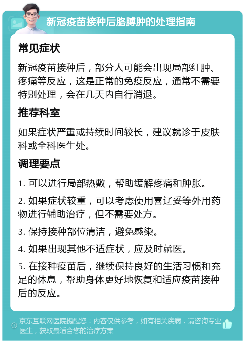 新冠疫苗接种后胳膊肿的处理指南 常见症状 新冠疫苗接种后，部分人可能会出现局部红肿、疼痛等反应，这是正常的免疫反应，通常不需要特别处理，会在几天内自行消退。 推荐科室 如果症状严重或持续时间较长，建议就诊于皮肤科或全科医生处。 调理要点 1. 可以进行局部热敷，帮助缓解疼痛和肿胀。 2. 如果症状较重，可以考虑使用喜辽妥等外用药物进行辅助治疗，但不需要处方。 3. 保持接种部位清洁，避免感染。 4. 如果出现其他不适症状，应及时就医。 5. 在接种疫苗后，继续保持良好的生活习惯和充足的休息，帮助身体更好地恢复和适应疫苗接种后的反应。