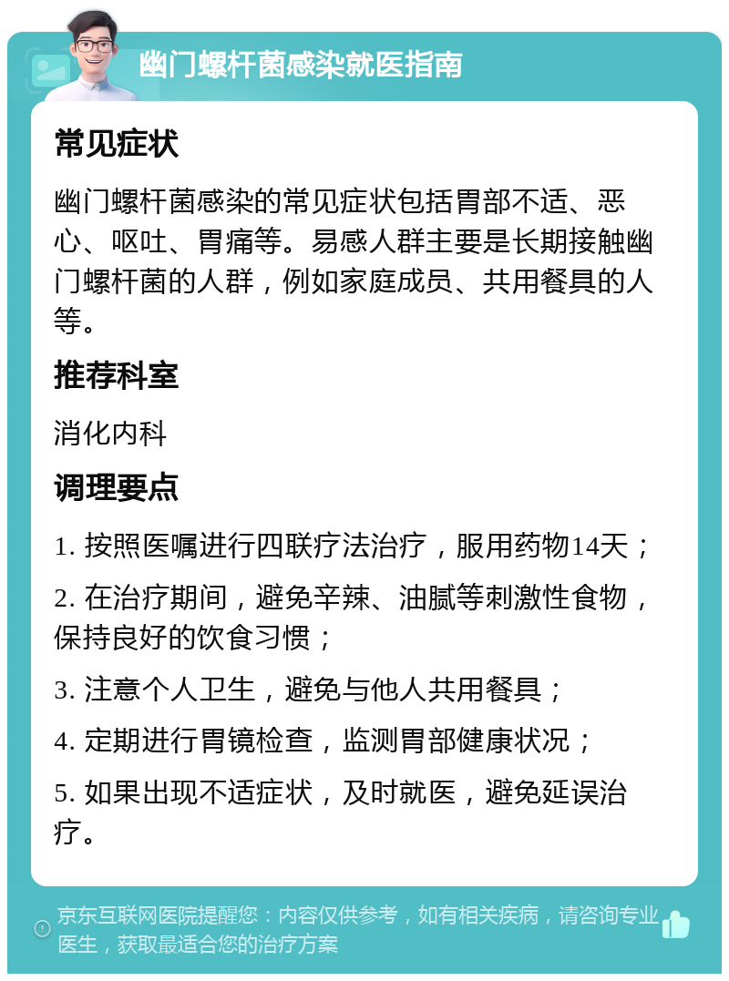 幽门螺杆菌感染就医指南 常见症状 幽门螺杆菌感染的常见症状包括胃部不适、恶心、呕吐、胃痛等。易感人群主要是长期接触幽门螺杆菌的人群，例如家庭成员、共用餐具的人等。 推荐科室 消化内科 调理要点 1. 按照医嘱进行四联疗法治疗，服用药物14天； 2. 在治疗期间，避免辛辣、油腻等刺激性食物，保持良好的饮食习惯； 3. 注意个人卫生，避免与他人共用餐具； 4. 定期进行胃镜检查，监测胃部健康状况； 5. 如果出现不适症状，及时就医，避免延误治疗。