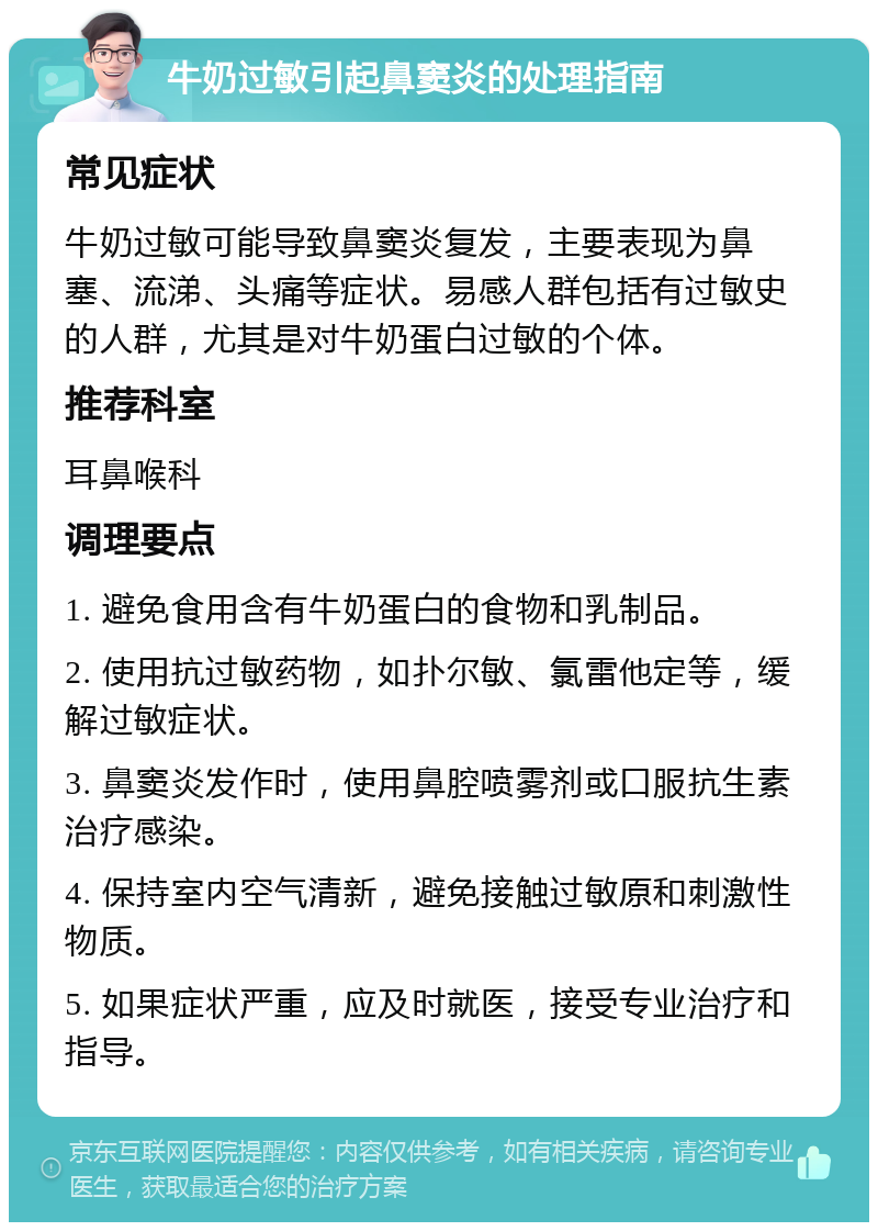 牛奶过敏引起鼻窦炎的处理指南 常见症状 牛奶过敏可能导致鼻窦炎复发，主要表现为鼻塞、流涕、头痛等症状。易感人群包括有过敏史的人群，尤其是对牛奶蛋白过敏的个体。 推荐科室 耳鼻喉科 调理要点 1. 避免食用含有牛奶蛋白的食物和乳制品。 2. 使用抗过敏药物，如扑尔敏、氯雷他定等，缓解过敏症状。 3. 鼻窦炎发作时，使用鼻腔喷雾剂或口服抗生素治疗感染。 4. 保持室内空气清新，避免接触过敏原和刺激性物质。 5. 如果症状严重，应及时就医，接受专业治疗和指导。