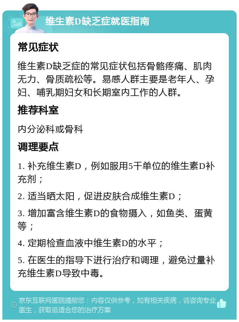 维生素D缺乏症就医指南 常见症状 维生素D缺乏症的常见症状包括骨骼疼痛、肌肉无力、骨质疏松等。易感人群主要是老年人、孕妇、哺乳期妇女和长期室内工作的人群。 推荐科室 内分泌科或骨科 调理要点 1. 补充维生素D，例如服用5千单位的维生素D补充剂； 2. 适当晒太阳，促进皮肤合成维生素D； 3. 增加富含维生素D的食物摄入，如鱼类、蛋黄等； 4. 定期检查血液中维生素D的水平； 5. 在医生的指导下进行治疗和调理，避免过量补充维生素D导致中毒。