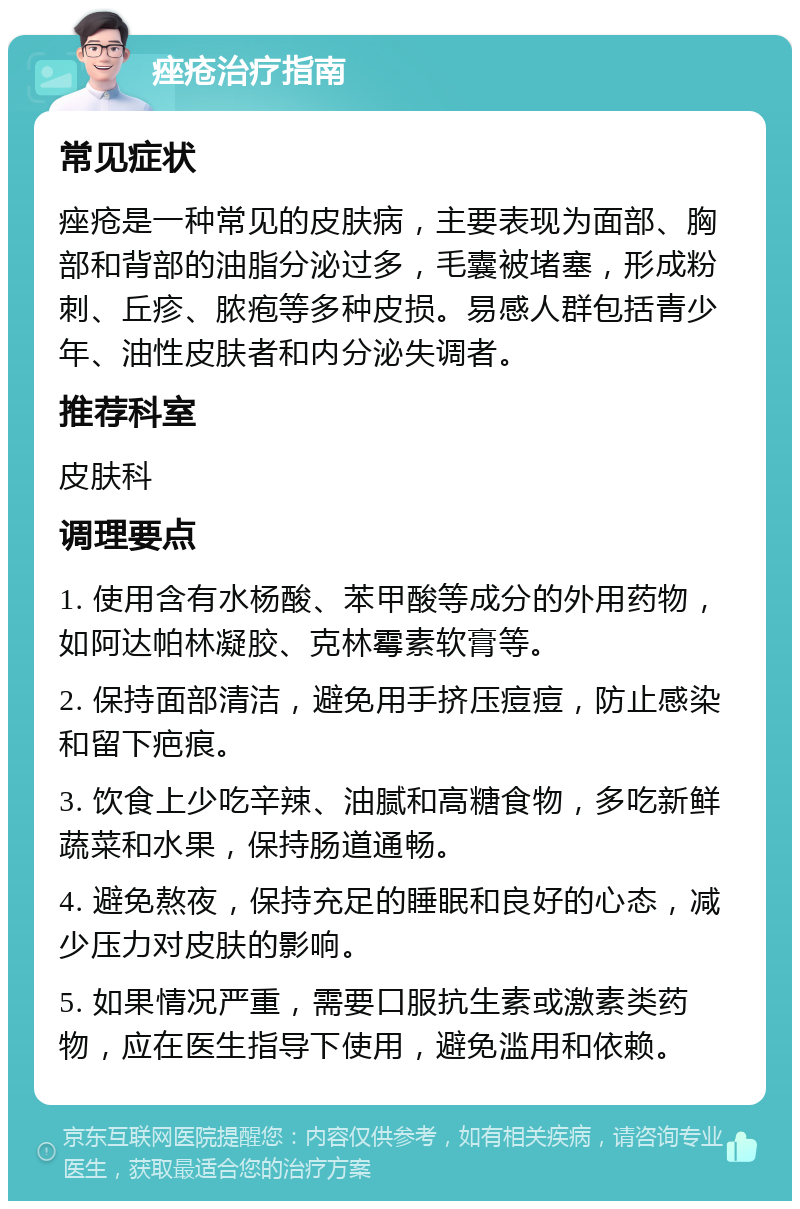 痤疮治疗指南 常见症状 痤疮是一种常见的皮肤病，主要表现为面部、胸部和背部的油脂分泌过多，毛囊被堵塞，形成粉刺、丘疹、脓疱等多种皮损。易感人群包括青少年、油性皮肤者和内分泌失调者。 推荐科室 皮肤科 调理要点 1. 使用含有水杨酸、苯甲酸等成分的外用药物，如阿达帕林凝胶、克林霉素软膏等。 2. 保持面部清洁，避免用手挤压痘痘，防止感染和留下疤痕。 3. 饮食上少吃辛辣、油腻和高糖食物，多吃新鲜蔬菜和水果，保持肠道通畅。 4. 避免熬夜，保持充足的睡眠和良好的心态，减少压力对皮肤的影响。 5. 如果情况严重，需要口服抗生素或激素类药物，应在医生指导下使用，避免滥用和依赖。